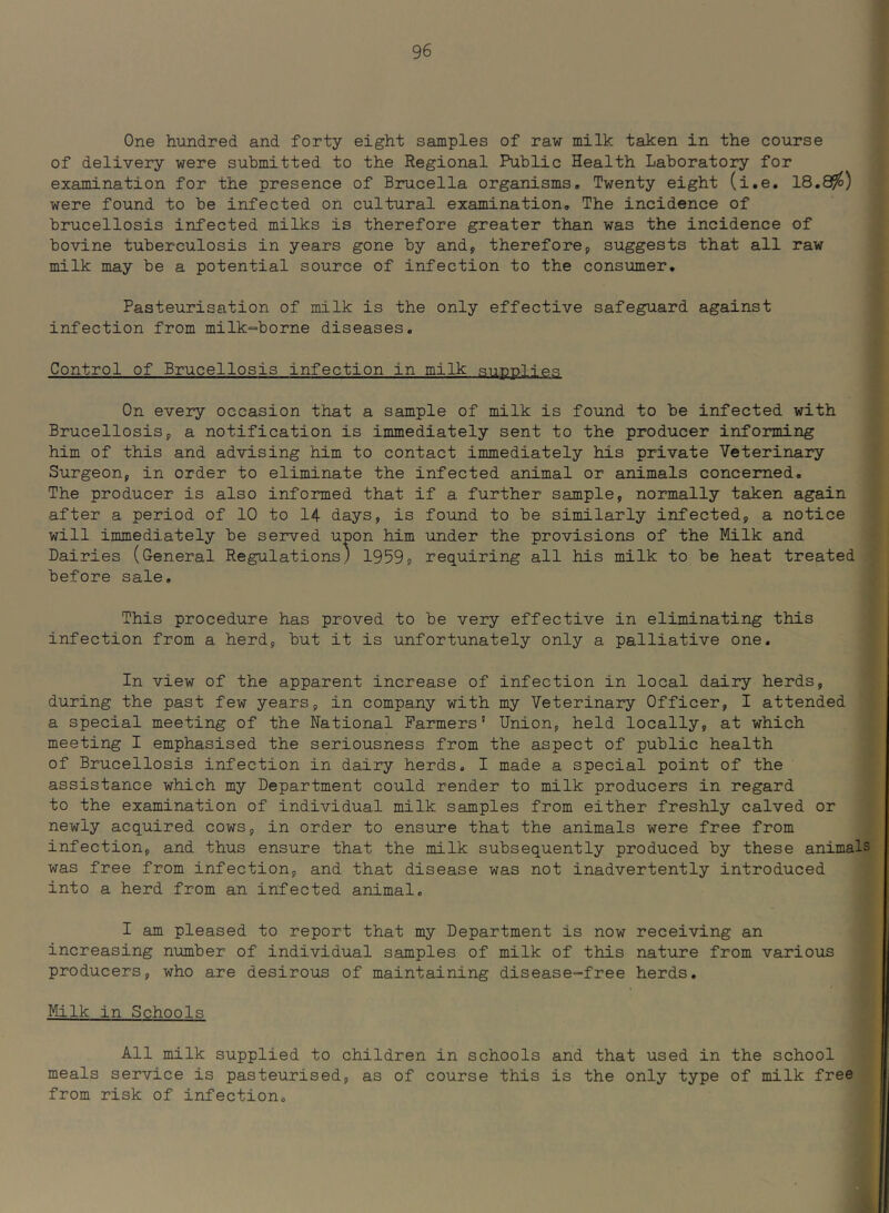 One hundred and forty eight samples of raw milk taken in the course of delivery were submitted to the Regional Public Health Laboratory for examination for the presence of Brucella organisms. Twenty eight (i.e, 18.8^) were found to be infected on cultural examination. The incidence of brucellosis infected milks is therefore greater than was the incidence of bovine tuberculosis in years gone by and, therefore, suggests that all raw milk may be a potential source of infection to the consumer. Pasteurisation of milk is the only effective safeguard against infection from milk=borne diseases. Control of Brucellosis infection in milk Rnpplie.q On every occasion that a sample of milk is found to be infected with Brucellosis, a notification is immediately sent to the producer informing him of this and advising him to contact immediately his private Veterinary Surgeon, in order to eliminate the infected animal or animals concerned. The producer is also informed that if a further sample, normally taken again after a period of 10 to 14 days, is found to be similarly infected, a notice will immediately be served upon him under the provisions of the Milk and Dairies (General Regulations) 1959, requiring all his milk to be heat treated before sale. This procedure has proved to be very effective in eliminating this infection from a herd, but it is unfortunately only a palliative one. In view of the apparent increase of infection in local dairy herds, during the past few years, in company with my Veterinary Officer, I attended a special meeting of the National Farmers' Union, held locally, at which meeting I emphasised the seriousness from the aspect of public health of Brucellosis infection in dairy herds, I made a special point of the assistance which my Department could render to milk producers in regard to the examination of individual milk samples from either freshly calved or newly acquired cows, in order to ensure that the animals were free from infection, and thus ensure that the milk subsequently produced by these animals was free from infection, and that disease was not inadvertently introduced into a herd from an infected animal, I am pleased to report that my Department is now receiving an increasing number of individual samples of milk of this nature from various producers, who are desirous of maintaining disease-free herds. Milk in Schools All milk supplied to children in schools and that used in the school meals service is pasteurised, as of course this is the only type of milk free from risk of infection.