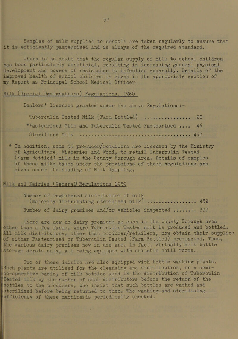 Samples of milk supplied to schools are taken regularly to ensure that it is efficiently pasteurised and is always of the required standard. There is no doubt that the regular supply of milk to school children has been particularly beneficial, resulting in increasing general physical development and powers of resistance to infection generally. Details of the improved health of school children is given in the appropriate section of my Report as Principal School Medical Officero Milk (Special Designations) Regulations„ 1960 Dealers’ licences granted under the above Regulations;- ooooseoAto****** Tuberculin Tested Milk (Farm Bottled) ■’^Pasteurised Milk and Tuberculin Tested Pasteurised Sterilised Milk ooooooocoooooooooooooooooooeo 20 46 452 * In addition, some 35 producer/retailers are licensed by the Ministry of Agriculture, Fisheries and Food, to retail Tuberculin Tested (Farm Bottled) milk in the County Borough area. Details of samples of these milks taken under the provisions of these Regulations are given under the heading of Milk Sampling. Milk and Dairies (General) Regulations 1959 Number of registered distributors of milk (majority distributing sterilised milk) 452 Number of dairy premises and/or vehicles inspected 397 There are now no dairy premises as such in the County Borough area other- than a few farms, where Tuberculin Tested milk is produced and bottled. All milk distributors, other than producer/retailers, now obtain their supplies of either Pasteurised or Tuberculin Tested (Farm Bottled) pre-packed. Thus, the various dairy premises now in use are, in fact, virtually milk bottle storage depots only, all being equipped with suitable chill rooms. Two of these dairies are also equipped with bottle washing plants. Such plants are utilised for the cleansing and sterilisation, on a semi- co-operative basis, of milk bottles used in the distribution of Tuberculin 'Tested milk by the number of such distributors before the return of the 'bottles to the producers, who insist that such bottles are washed and isterilised before being returned to them. The washing and sterilising ‘efficiency of these machines is periodically checked.