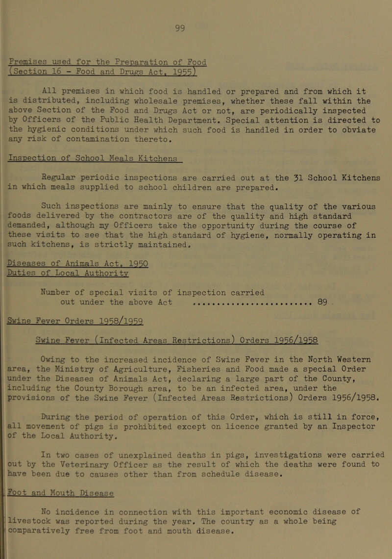 Premises used for the Preparation of Food (Section 16 - Food and Drugs Act. 1955) All premises in which food is handled or prepared and from which it is distributed, including wholesale premises, whether these fall within the above Section of the Pood and Drugs Act or not, are periodically inspected by Officers of the Public Health Department. Special attention is directed to the hygienic conditions under which such food is handled in order to obviate any risk of contamination thereto. Inspection of School Meals Kitchens Regular periodic inspections are carried out at the 31 School Kitchens in which meals supplied to school children are prepared. Such inspections are mainly to ensure that the quality of the various foods delivered by the contractors are of the quality and high standard demanded, although my Officers take the opportunity during the course of these visits to see that the high standard of hygiene, normally operating in such kitchens, is strictly maintained. Diseases of Animals Act. 1950 Duties of Local Authority Number of special visits of inspection carried out under the above Act 89 . Swine Fever Orders 1958/1959 Swine Fever (infected Areas Restrictions) Orders 1956/1958 Owing to the increased incidence of Swine Fever in the North Western area, the Ministry of Agriculture, Fisheries and Pood made a special Order under the Diseases of Animals Act, declaring a large part of the County, including the County Borough area, to be an infected area, under the provisions of the Swine Fever (infected Areas Restrictions) Orders 1956/1958. During the period of operation of this Order, which is still in force, all movement of pigs is prohibited except on licence granted by an Inspector of the Local Authority. In two cases of unexplained deaths in pigs, investigations were carried out by the Veterinary Officer as the result of which the deaths were found to have been due to causes other than from schedule disease. Foot and Mouth Disease No incidence in connection with this important economic disease of livestock was reported during the year. The country as a whole being comparatively free from foot and mouth disease.