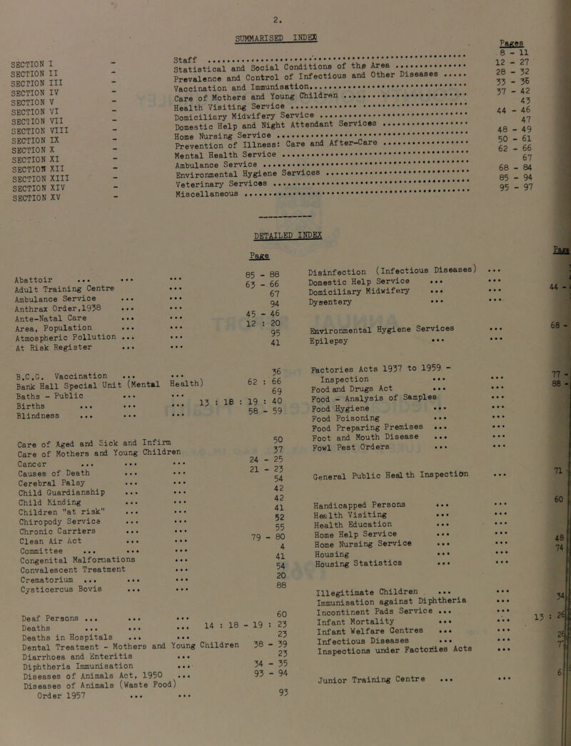 SUMMARISED INDEX SECTION I SECTION II SECTION III SECTION IV SECTION V SECTION VI SECTION VII SECTION VIII SECTION IX SECTION X SECTION XI SECTION XII SECTION XIII SECTION XIV SECTION XV Staff Statistical and Social Conditions of thp Area Prevalence and Control of Infectious and Other Diseases Vaccination and Innnunisation. Care of Mothers and Young Children Health Visiting Service Domiciliary Midwifery Service Domestic Help and Night Attendant Services Home Nursing Service Prevention of Illnesst Care and After-Care Mental Health Service Ambulance Service Environmental Hygiene Services Veterinary Services Miscellaneous DETAILED INDEX Abattoir ... • • • Ad\ilt Training Centre Ambulance Service Anthrax Order,1938 ••• Ante-Natal Care ..• Area, Population ... Atmospheric Pollution ... At Risk Register 85 - 88 63 ~ 66 67 94 45 - 46 12 : 20 95 41 Disinfection (Infectious Diseases Domestic Help Service Domiciliary Midwifery Dysentery ••• Environmental Hygiene Services Epilepsy ••• B.C.G. Vaccination ... ••• Bank Hall Special Unit (Mental Health) Baths - Public ... • • • Births ... ••• • • • ^ Blindness ... ••• ••• 36 62 ; 66 69 19 : 40 58 - 59 Care of Aged and Sick and Care of Mothers and Young Cancer ... ••* Causes of Death ... Cerebral Palsy Child Guardianship Child Minding Children at risk ... Chiropody Service Chronic Carriers ... Clean Air Act ... Committee ... • • • Congenital Malformations Convalescent Treatment Crematorium ... ..• Cysticercus Bovis ... Infirm Children 50 37 24 - 25 21 - 23 54 42 42 41 52 55 79 - 80 4 41 54 20 88 Deaf Persons ... ... Deaths ... ... ••• 14 t 18 Deaths in Hospitals ... ••• Dental Treatment - Mothers and Young Children Diarrhoea and Enteritis ... Diphtheria Immunisation ... Diseases of Animals Act, 1950 ... Diseases of Animals (Waste Pood) Order 1957 ... ••• 60 - 19 : 23 23 38 - 39 23 34 - 35 93 - 94 93 Factories Acts 1937 to 1959 - Inspection ••• Food and Drugs Act ... Food - Analysis of Samples Pood Hygiene *•• Food Poisoning .. • Pood Preparing Premises ... Foot and Mouth Disease ... Fowl Pest Orders General Public Health Inspection Handicapped Persons Health Visiting Health Education Home Help Service Home Nursing Service Housing Housing Statistics Illegitimate Children . Immunisation against Diphtheria Incontinent Pads Service ... Infant Mortality ... Infant Welfare Centres Infectious Diseases ... Inspections under Factories Acts Junior Training Centre