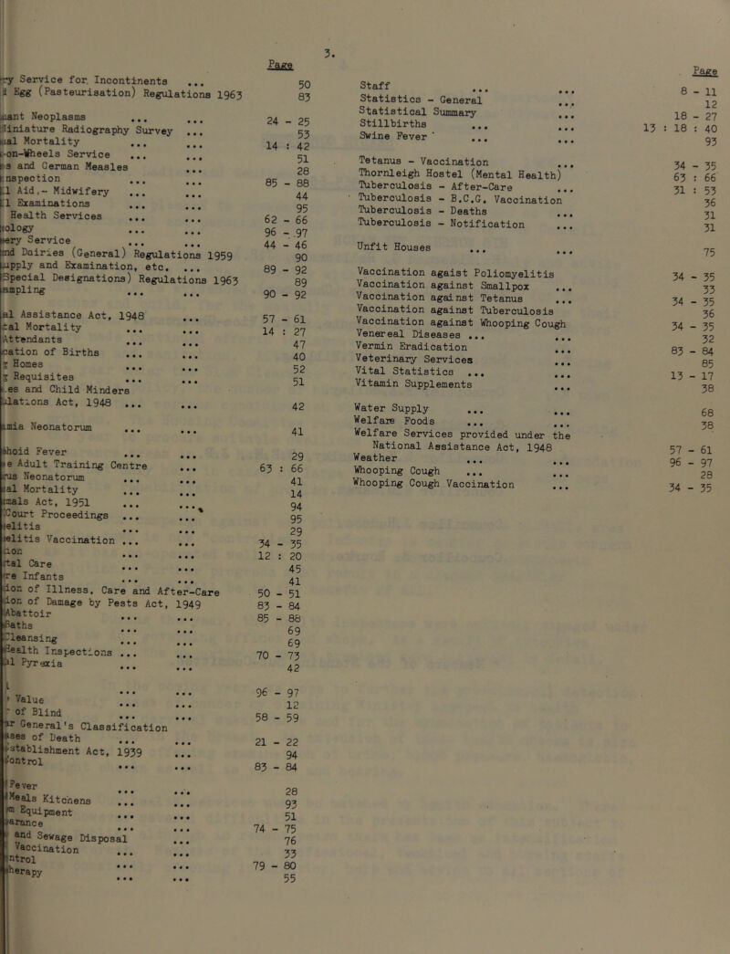 ry Service for. Incontinents a Egg (Pasteurisation) Regulations 1963 niant Neoplasms ... iUniature Radiography Survey ... Mai Mortality i-on-Wheels Service ... ^3 and German Measles inspection ... Ll Aid.- Midwifery LI Eixaminations ... ! Health Services ... ... Jology nery Service Sid Dairies (General) Regulations 1959 oipply and Examination, etc. ... Special Designations) Regiilations 1963 ampling al Assistance Act, 1948 tal Mortality Attendants ... * * • • • • cation of Births ^ Homes ... S Requisites ... es and Child Minders Ldations Act, 1948 ... imia Neonatortun ... ... thoid Fever ... le Adult Training Centre ... rus Neonatorum ... (al Mortality imals Act, 1951 ICourt Proceedings ... ...' lelitis ... jelitis Vaccination ... ... aon • • • • • • ttal Care ... • • • • • • nre Infants ... <ion of Illness, Care and After-Care don of Damage by Pests Act, 1949 lAbattoir _ • • • • • • sBaths • • • • • • Cleansing ... flealth Inspections ... jl Pyrexia see • • • L ,, • • • • • • J /alue ••• see ' of Blind tir General's Classification Ases of Death establishment Act, I939 ..] (Control • • • • • • * Fever '«eai3 Kitchens i!! i;! (m Equipnieii-j; ♦aronce  Sewage Disposal i. .* Vaccination ... ♦ntrol *herapy Page 50 83 24 - 25 53 14 : 42 51 28 85 - 88 44 95 62 - 66 96 - .97 44 - 46 90 89 - 92 89 90 - 92 57 - 61 14 : 27 47 40 52 51 42 41 29 66 41 14 94 95 29 34 - 35 12 : 20 45 41 50-51 83-84 85 - 88 69 69 70 - 73 42 96 - 97 12 58 - 59 21 - 22 94 83-84 28 93 51 74 - 75 76 33 79-80 55 63 Staff Statistics - General Statistical SummoTy Stillbirths Swine Fever ’ ., Tetanus - Vaccination Thornleigh Hostel (Mental Health) Tuberculosis - After-Care Tuberculosis - B.C.G. Vaccination Tuberculosis - Deaths .. Tuberculosis - Notification Unfit Houses Vaccination agaist Poliomyelitis Vaccination against Smallpox Vaccination against Tetanus ... Vaccination against Tuberculosis Vaccination against Whooping Cough Venereal Diseases ... ... Vermin Eradication Veterinary Services Vital Statistics ... ... Vitamin Supplements ... Water Supply Welfare Poods ... ... Welfare Services provided under the National Assistance Act, 1948 Weather ... Whooping Cough Whooping Cough Vaccination Page 8 - 11 12 18 - 27 13 : 18 : 40 93 34 - 35 63 : 66 31 : 53 36 31 31 75 34 - 35 33 34 - 35 36 34 - 35 32 83 - 84 85 13 - 17 38 68 57 - 61 96 - 97 28 34 • - 35