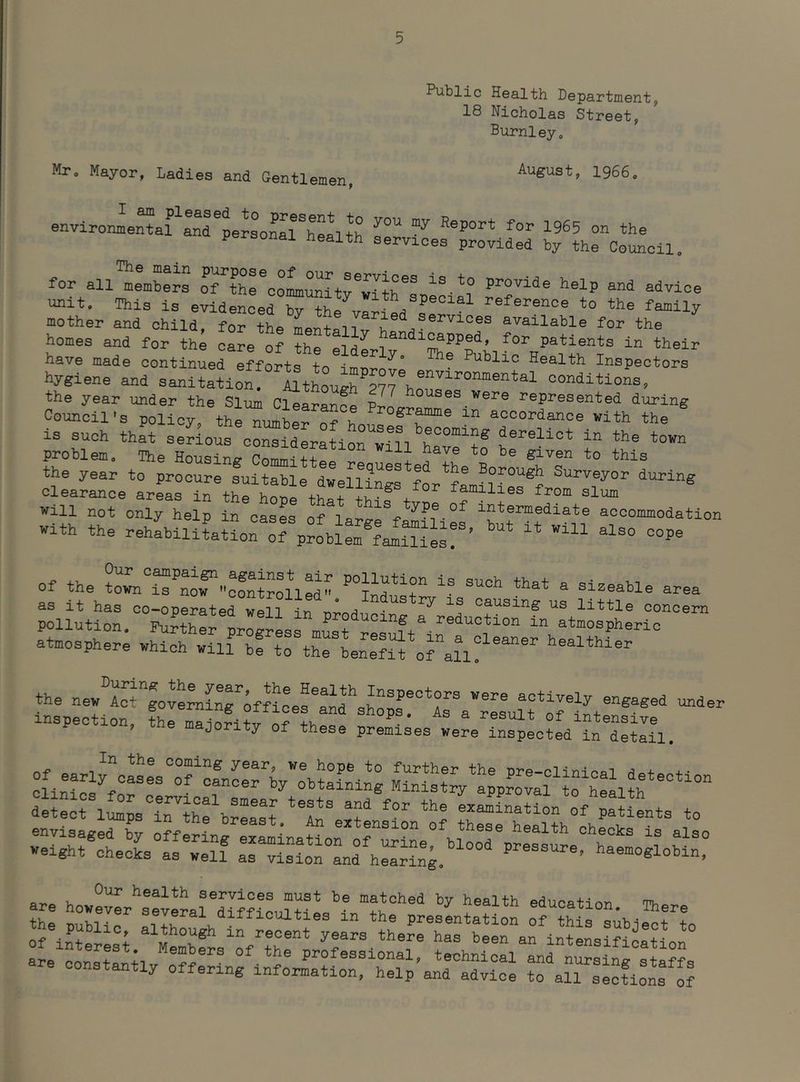 Mr, Mayor, Ladies and Gentl emen, Public Health Departmentj 18 Nicholas Street, Burnleyo August, 1966„ environmentar and peraonal^health sen 1965 on the P onai health services provided by the Council, for all members of^throoLMitv^with^^ ‘'elP and advice unit. This is evidenced by the variedto the family mother and child, for the Lntriw k ®™llable for the homes and for the care of thp handi^pped, for patients in their have made continued efforts to imnrov° Health Inspectors hygiene and sanitation. AltLugh'p^rho^^^^' conditions, the year under the Slum C^Irance represented during Council's policy th^ S ir accordance with the is such thaf Selous crid'r^tior^r^ town problem. The Housing Commit?! i '’® S^ven to this the year to procure suitable dwellings for*fLu^°'®f Surveyor during Clearance areas in the honp families from slum will not only help in cases of lare-P^f intermediate accommodation With the rehabiliLtion^^rp^obl^famnies!'’ Of the ^o^n^^’^^oTvI^t^lUd^: ^ as it has oo-operaterwen in ^ Itttle concern pollution. Further progress must resuft^-atmospheric atmosphere which will be to the benefit of^au! Wealthier inspection, the main-PT-f-tr r^-p 4-v, ^ result of intensive on, me majority of these premises were inspected in detail. d : ri^ps^T^hfbrZt -amLtio\\°/;a1 ents to are hcwevL^®everarWf?iLltr education. There VT • ®veral difficulties in the presentation of thlq qii'h-iQr>+ + Of inters^; arin^eLification are const^hv technical and nursing sta??s constantly offering information, help and advice to all sections of