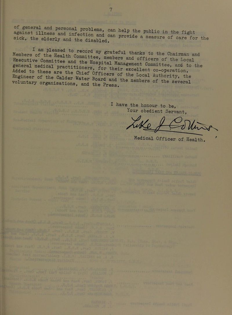 of pneral and personal problems, against illness and infection and sick, the elderly and the disabled can help the public in the fight can provide a measure of care for the Members of the Health^Comittp”^^ gi’ateful thanks to the Chairman and Executive Com^iUee Ld ^officers of the Local general medical practitionerq Committee, and to the Added to theerarr^^rChiefo^f oo-operation. Engineer of the Calder Water BoardEocal Authority, the voluntary or«anla:iloL and I have the honour to be. Your obedient Servant, Medical Officer of Health. '