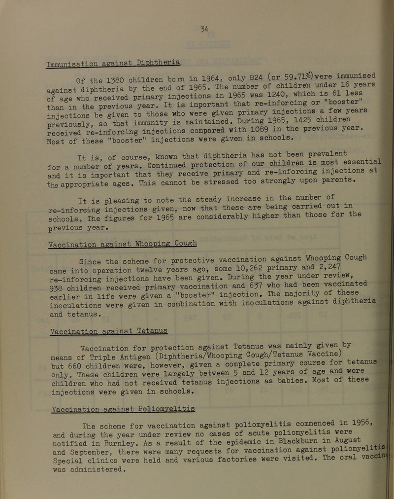 Tjmm^'nisation against Diphtheria. Of the 1380 children horn in 1964, only 824 (or 59.71?^)were imunised against diphtheria by the end of 1965. The nmber of children under 16 years of age who received primary injections in 1965 was 1240, which is 61 les^ than in the previous year. It is important that re-inforcing or booster injections be given to those who were given primary injections a few years previously, so that immunity is maintained. During 1965, 1425 children received re-inforclng injections compared with 1089 m the previous year. Most of these booster injections were given in schools. It is, of course, known that diphtheria has not been prevalent for a number of years. Continued protection of our children is most essential and it is important that they receive primary and re-inforcing injections at the appropriate ages. This cannot be stressed too strongly upon parents. It is pleasing to note the steady increase in the number of _ re-inforcing injections given, now that these are being carried out in schools. The fig-ares for 1965 are considerably higher than those for t e previous year. Vaccination against Whooping Gough Since the scheme for protective vaccination against Whooping Cough came into operation twelve years ago, some 10,262 primary and 2,247 re-inforcing injections have been given. During the year under review, 938 children received primary vaccination and 637 who had been vaccinated earlier in life were given a booster injection. The majority of these ^ inoculations were given in combination with inoculations against diphtheria and tetanus. Vaccination against Tetanus Vaccination for protection against Tetanus was mainly given by means of Triple Antigen (Diphtheria/Whooping Cough/Tetanus Vaccine} but 660 children were, however, given a complete primary course for tetanus only. These children were largely between 5 and 12 years of age and were children who had not received tetanus injections as babies. Most of these injections were given in schools. Vaccination against Poliomyelitis The scheme for vaccination against poliomyelitis commenced in 1956, and during the year under review no cases of acute poliomyelitis were notified in Burnley, As a result of the epidemic in Blackburn in Au^st and September, there were many requests for vaccination against poliomyeli i ^ Special clinics were held and various factories were visited. The oral vacc was administered.