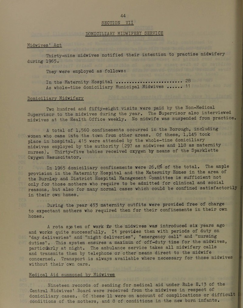 SECTION VII DOMICILIARY MIDWIFERY SERVICE Midwives' Act Thirty-nine midwives notified their intention to practise niidwifery during 1965. They were employed as follows: In the Maternity Hospital 28 As whole-time domiciliary Municipal Midwives 11 Domiciliary Midwifery Two hundred and fifty-eight visits were paid by the Non-Medical Supervisor to the midwives during the year. The Supervisor also interviewed midwives at the Health Office weekly. No midwife was suspended from practice. A total of 11,560 confinements occurred in the Borough, including women who came into the town from other areas. Of these, 1,145 took place in hospital, 415 were attended by the whole—time domiciliary midwives employed by the authority (297 as midwives and 118 as maternity nurses). Thirty-five babies received oxygen by means of the Sparklette Oxygen Resuscitator. In 1965 domiciliary confinements were 26,6^ of the total. The ample provision in the Maternity Hospital and the Maternity Homes in the area of the Burnley and District Hospital Management Committee is sufficient not only for those mothers who require to be admitted for clinical and social reasons, but also for many normal cases which could be confined satisfactorily in their own homes. During the year 455 maternity outfits were provided free of charge to expectant mothers who required them for their confinements in their own homes, A rota sjB tern of work fir the midwives was introduced six years ago and works quite successfully. It provides them with periods of duty on ’’day deliveries and night deliveries, emergency call and nursing duties. This system ensures a maximum of off-duty time for the midwives, particularly at night. The ambulance service takes all midwifery calls and transmits them by telephone or other means direct to the midwife concerned. Transport is always available where necessary for those midwives without their own cars. Medical Aid summoned by Midwives Nineteen records of sending for medical aid under Rule E.15 of the Central Midwives' Board were received from the midwives in respect of domiciliary cases. Of‘these 11 were on account of complications or difficult conditions of the mothers, and 8 of conditions in the new born infants.