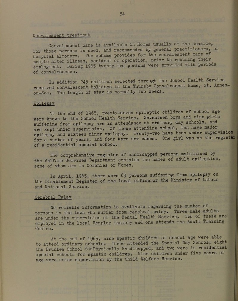 i : 4 Convalescent treatment Convalescent care is available in Homes usually at the seaside, for those persons in need, and recommended by general practitioners, or hospital almoners. The scheme provides for the convalescent care of people after illness, accident or operation, prior to resuming their employment. During 1965 twenty-two persons were provided with periods of convalescence. In addition 245 children selected through the School Health Service received convalescent holidays in the Thursby Convalescent Home, St. Annes- on-Sea. The length of stay is normally two weeks. Enilensv At the end of 1965, twenty-seven epileptic children of school age were known to the School Health Service. Seventeen boys and nine girls suffering from epilepsy are in attendance at ordinary day schools, and are kept under supervision. Of these attending school, ten have major epilepsy and sixteen minor epilepsy. Twenty-two have been under supervision for a number of years, and four were new cases. One girl was on the register of a residential special school. The comprehensive register of handicapped persons maintained by the Welfare Services Department contains the names of adult epileptics, some of whom are in Colonies or Homes. In April, 1965, there were 65 persons suffering from epilepsy on the Disablement Register of the local officeiof the Ministry of Labour and National Service. ' Cerebral Palsy No reliable information is available regarding the number of persons in the town who suffer from cerebral palsy.^ Three male adults are under the supervision of the Mental Health Service. Two of these are employed in the local Remploy factory and one attends the Adult Training Centre. At the end of 1965, nine spastic children of school age were able to attend ordinary schools. Three attended the Special Day School; eight the Brunlea School-forPhysically Handicapped, and two were in residential special schools for spastic children. Nine children under five years of age were under supervision by the Child Welfare Seryice.