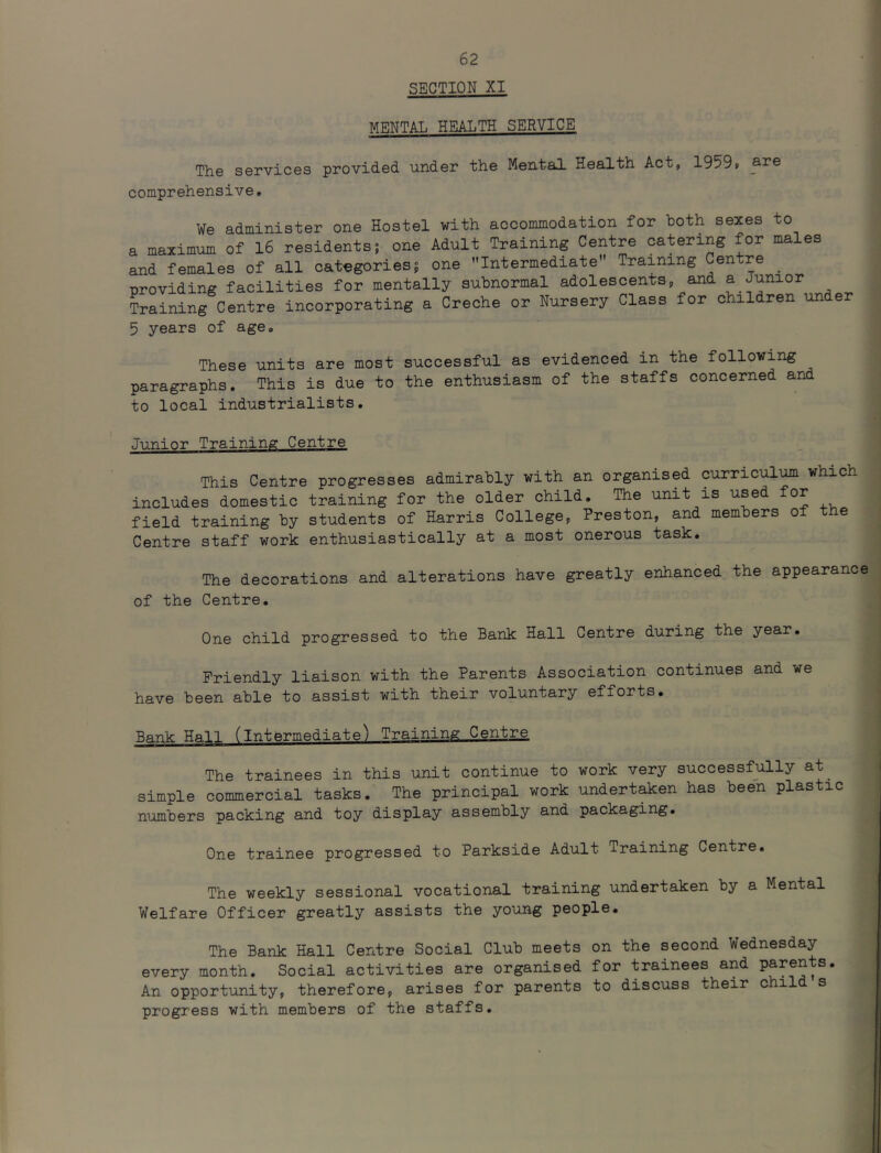 SECTION XI MENTAL HEALTH SERVICE The services provided under the Mental Health Act, 19599 comprehensive. ¥e administer one Hostel with accommodation for both sexes to a maximum of 16 residents; one Adult Training Centre catering for males and females of all categories; one Intermediate Training Centre _ providing facilities for mentally subnormal adolescents, and a Junior Training Centre incorporating a Creche or Nursery Class for children under 5 years of age* These units are most successful as evidenced in the following paragraphs. This is due to the enthusiasm of the staffs concerned and to local industrialists. Junior Training Centre This Centre progresses admirably with an organised curriculum which includes domestic training for the older child. The unit is used for field training by students of Harris College, Preston, and members of the Centre staff work enthusiastically at a most onerous task. The decorations and alterations have greatly enhanced the appearance of the Centre. One child progressed to the Bank Hall Centre during the year. Friendly liaison with the Parents Association continues and we have been able to assist with their voluntary efforts. Bank Hal] (intermediate) Training Centre The trainees in this unit continue to work very successfully at simple commercial tasks. The principal work undertaken has been plastic numbers packing and toy display assembly and packaging. One trainee progressed to Parkside Adult Training Centre. The weekly sessional vocational training undertaken by a Mental Welfare Officer greatly assists the young people. The Bank Hall Centre Social Club meets on the second Wednesday every month. Social activities are organised for trainees and parents. An opportunity, therefore, arises for parents to discuss their child s progress with members of the staffs.