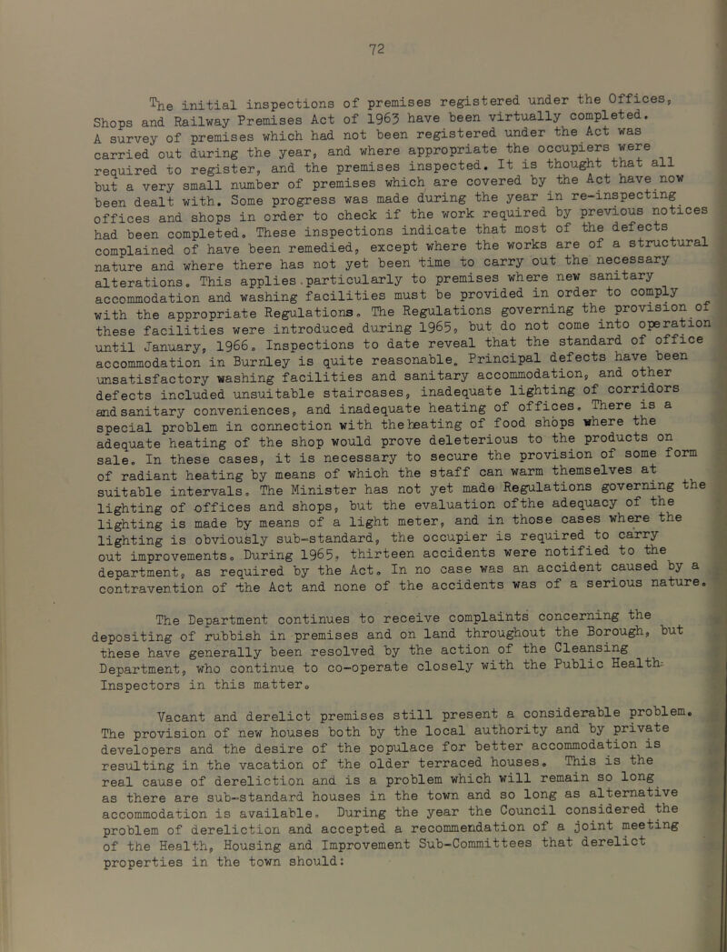initial inspections of premises registered under the Offices, Shops and Railway Premises Act of 1963 have been virtually completed. A survey of premises which had not been registered under the Act was carried out during the year, and where appropriate the occupiers were required to register, and the premises inspected. It is thought that all but a very small number of premises which are covered by the Act have now been dealt with. Some progress was made during the year in re-inspecting offices and shops in order to check if the work required by previous notices had been completed. These inspections indicate that most of the defects complained of have been remedied, except where the works are of a structural nature and where there has not yet been time to carry out the necessary alterations. This applies.particularly to premises where new sanitary accommodation and washing facilities must be provided in order to comply with the appropriate Regulations. The Regulations governing the provision of these facilities were introduced during 1965? but do not come into operation until January, 1966. Inspections to date reveal that the standard of office accommodation in Burnley is quite reasonable. Principal defects have been unsatisfactory washing facilities and sanitary accommodation, and other defects included unsuitable staircases, inadequate lighting of corridors and sanitary conveniences, and inadequate heating of offices. There is a special problem in connection with the heating of food shops where the adequate heating of the shop would prove deleterious to the products on sale. In these cases, it is necessary to secure the provision of some form of radiant heating by means of which the staff can warm themselves at suitable intervals. The Minister has not yet made Regulations governing the lighting of offices and shops, but the evaluation ofthe adequacy of the lighting is made by means of a light meter, and in those cases where the lighting is obviously sub-standard, the occupier is required to carry out improvements. During 1965. thirteen accidents were notified to the department, as required by the Act. In no case was an accident caused by a contravention of -the Act and none of the accidents was of a serious nature. The Department continues to receive complaints concerning the depositing of rubbish in premises and on land throughout the Borough, but these have generally been resolved by the action of the Cleansing Department, who continue to co-operate closely with the Public Health-- Inspectors in this matter. Vacant and derelict premises still present a considerable problem. The provision of new houses both by the local authority and by private developers and the desire of the populace for better accommodation is resulting in the vacation of the older terraced houses. This is the real cause of dereliction and is a problem which will remain so long^ as there are sub-standard houses in the town and so long as alternative accommodation is available. During the year the Council considered the problem of dereliction and accepted a recommendation of a joint meeting of the Health, Housing and Improvement Sub-Committees that derelict properties in the town should: