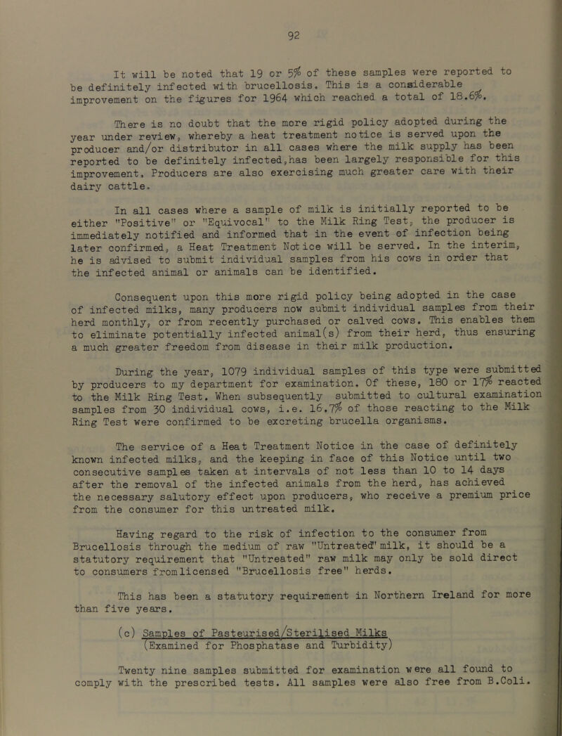 It will be noted that 19 or 5?^ of these samples were reported to be definitely infected with brucellosis. This is a considerable improvement on the figures for 1964 which reached a total of 18.6%. There is no doubt that the more rigid policy adopted during the year under revieWj whereby a heat treatment notice is served upon the producer and/or distributor in all cases where the milk supply has been reported to be definitely infected,has been largely responsible for this improvement. Producers are also exercising much greater care with their dairy cattle. In all cases where a sample of milk is initially reported to be either Positive” or Equivocal to the Milk Ring Test, the producer is immediately notified and informed that in the event of infection being later confirmed, a Heat Treatment Notice will be served. In the interim, he is advised to submit individual samples from his cows in order that the infected animal or animals can be identified. Consequent upon this more rigid policy being adopted in the case of infected milks, many producers now submit individual samples from their herd monthly, or from recently purchased or calved cows. This enables them to eliminate potentially infected animal(s) from their herd, thus ensuring a much greater freedom from disease in their milk production. During the year, 1079 individual samples of this type were submitted by producers to my department for examination. Of these, 180 or 17% reacted to the Milk Ring Test, When subsequently submitted to cultural examination samples from 30 individual cows, i.e. l6-,7% of those reacting to the Milk Ring Test were confirmed to be excreting brucella organisms. The service of a Heat Treatment Notice in the case of definitely known infected milks, and the keeping in face of this Notice until two consecutive samples taken at intervals of not less than 10 to 14 days after the removal of the infected animals from the herd, has achieved the necessary salutory effect upon producers, who receive a premium price from the consumer for this untreated milk. Having regard to the risk of infection to the consumer from Brucellosis through the medium of raw Untreated' milk, it should be a statutory requirement that Untreated raw milk may only be sold direct to consumers fromlicensed Brucellosis free herds. This has been a statutory requirement in Northern Ireland for more than five years. (c) Samples of Pasteurisedy^Sterilised Milks (Examined for Phosphatase and Ttirbidity) Twenty nine samples submitted for examination were all found to comply with the prescribed tests. All samples were also free from B.Coli.