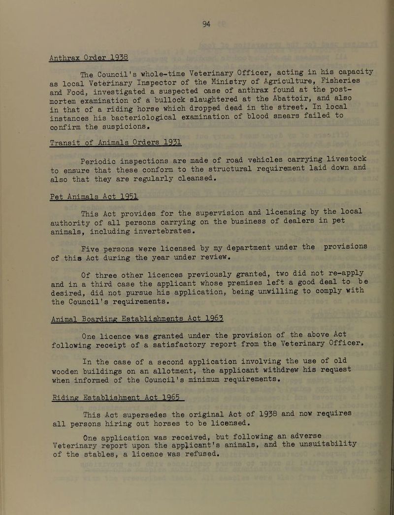 Anthrax Order 1938 The Council's whole-time Veterinary Officer, acting in his capacity as local Veterinary Inspector of the Ministry of Agriculture, Fisheries and Pood, investigated a suspected case of anthrax found at the post- mortem examination of a bullock slaughtered at the Abattoir, and also in that of a riding horse which dropped dead in the street. In local instances his bacteriological examination of blood smears failed to confirm the suspicions. Transit of Animals Orders 1931 Periodic inspections are made of road vehicles carrying livestock to ensure that these conform to the structural requirement laid down and also that they are regularly cleansed. Pet Animals Act 1951 This Act provides for the supervision and licensing by the local authority of all persons carrying on the business of dealers in pet animals, including invertebrates. Five persons were licensed by my department under the provisions of this Act during the year under review. Of three other licences previously granted, two did not re-apply and in a third case the applicant whose premises left a good deal to be desired, did not pursue his application, being unwilling to comply with the Council's requirements. Animal Boarding Establishments Act 1963 One licence was granted under the provision of the above Act following receipt of a satisfactory report from the Veterinary officer. In the case of a second application involving the use of old wooden buildings on an allotment, the applicant withdrew his request when informed of the Council's minimum requirements. Riding Establishment Act 1965 This Act supersedes the original Act of 1958 and now requires all persons hiring out horses to be licensed. One application was received, but following an adverse Veterinary report upon the appj.icant’s animals, and the unsuitability of the stables, a licence was refused.