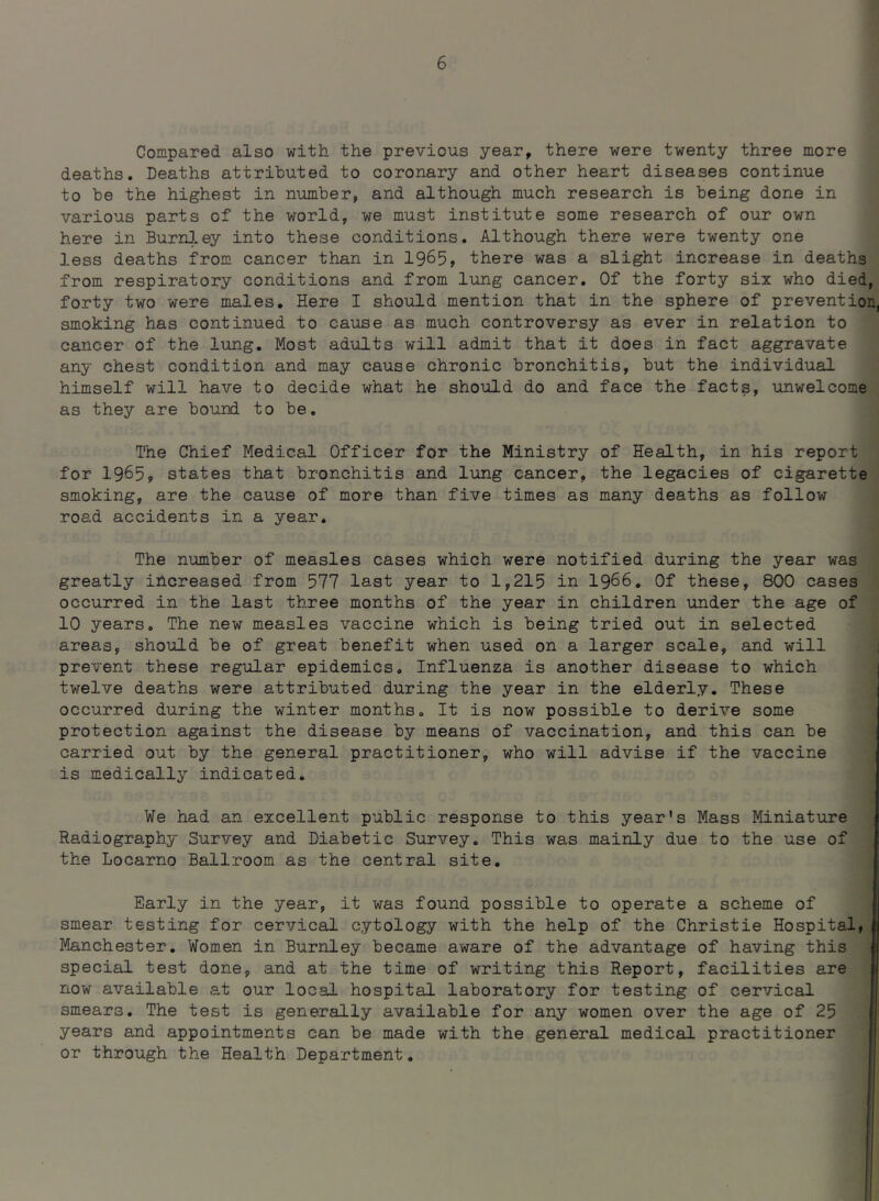 Compared also with the previous year, there were twenty three more deaths. Deaths attributed to coronary and other heart diseases continue to be the highest in number, and although much research is being done in various parts of the world, we must institute some research of our own here in Burnley into these conditions. Although there were twenty one less deaths from cancer than in 1965, there was a slight increase in deaths from respiratory conditions and from lung cancer. Of the forty six who died, forty two were males. Here I should mention that in the sphere of prevention, smoking has continued to cause as much controversy as ever in relation to cancer of the lung. Most adults will admit that it does in fact aggravate any chest condition and may cause chronic bronchitis, but the individual himself will have to decide what he should do and face the facts, unwelcome as they are bound to be. The Chief Medical Officer for the Ministry of Health, in his report for 1965, states that bronchitis and lung cancer, the legacies of cigarette smoking, are the cause of more than five times as many deaths as follow road accidents in a year. The number of measles cases which were notified during the year was greatly increased from 577 last year to 1,215 in 1966. Of these, 800 cases occurred in the last three months of the year in children under the age of 10 years. The new measles vaccine which is being tried out in selected areas, should be of great benefit when used on a larger scale, and will prevent these regular epidemics. Influenza is another disease to which twelve deaths were attributed during the year in the elderly. These occurred during the winter months. It is now possible to derive some protection against the disease by means of vaccination, and this can be carried out by the general practitioner, who will advise if the vaccine is medically indicated. We had an excellent public response to this year’s Mass Miniature Radiography Survey and Diabetic Survey. This was mainly due to the use of the Locarno Ballroom as the central site. Early in the year, it was found possible to operate a scheme of smear testing for cervical cytology with the help of the Christie Hospital, Manchester. Women in Burnley became aware of the advantage of having this special test done, and at the time of writing this Report, facilities are now available at our local hospital laboratory for testing of cervical 3mears. The test is generally available for any women over the age of 25 years and appointments can be made with the general medical practitioner or through the Health Department.