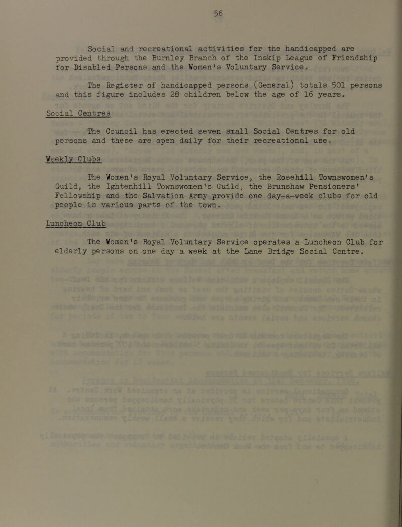 Social and recreational activities for the handicapped are provided through the Burnley Branch of the Inskip League of Friendship for Disabled Persons and the Women's Voluntary Service. The Register of handicapped persons (General) totals 501 persons and this figure includes 28 children below the age of 16 years. Social Centres The Council has erected seven small Social Centres for old persons and these are open daily for their recreational use. Weekly Clubs The Women's Royal Voluntary Service, the Rosehill Townswomen's Guild, the Ightenhili Townswomen's Guild, the Brunshaw Pensioners' Fellowship and the Salvation Army provide one day-a-=week clubs for old people in various parts of the town. Luncheon Club The Women's Royal Voluntary Service operates a Luncheon Club for elderly persons on one day a week at the Lane Bridge Social Centre.