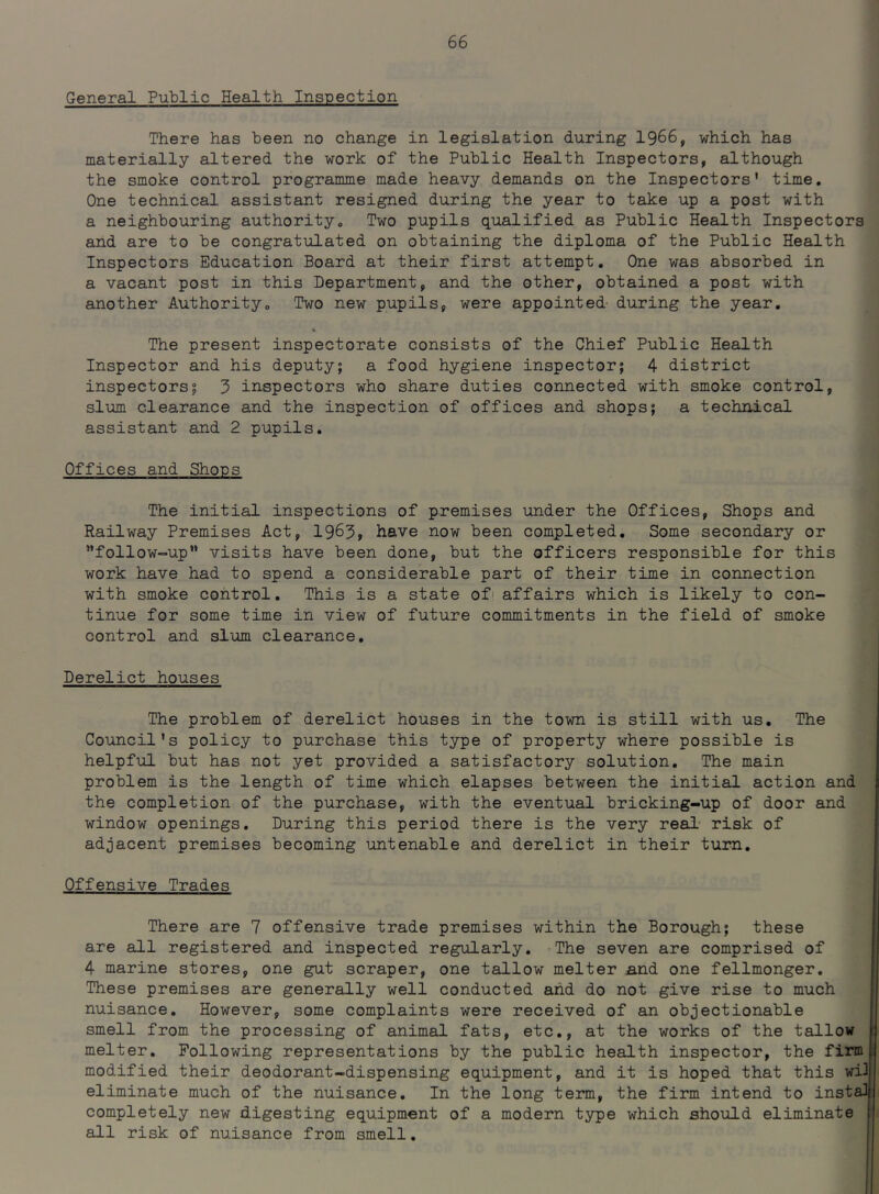 General Public Health Inspection There has been no change in legislation during 1966, which has materially altered the work of the Public Health Inspectors, although the smoke control programme made heavy demands on the Inspectors' time. One technical assistant resigned during the year to take up a post with a neighbouring authority., Two pupils qualified as Public Health Inspectors and are to be congratulated on obtaining the diploma of the Public Health Inspectors Education Board at their first attempt. One was absorbed in a vacant post in this Department, and the other, obtained a post with another Authority0 Two new pupils, were appointed- during the year. The present inspectorate consists of the Chief Public Health Inspector and his deputy; a food hygiene inspector; 4 district inspectors; 3 inspectors who share duties connected with smoke control, slum clearance and the inspection of offices and shops; a technical assistant and 2 pupils. Offices and Shops The initial inspections of premises under the Offices, Shops and Railway Premises Act, 1963, have now been completed. Some secondary or follow-up visits have been done, but the officers responsible for this work have had to spend a considerable part of their time in connection with smoke control. This is a state of1 affairs which is likely to con- tinue for some time in view of future commitments in the field of smoke control and slum clearance. Derelict houses The problem of derelict houses in the town is still with us. The Council's policy to purchase this type of property where possible is helpful but has not yet provided a satisfactory solution. The main problem is the length of time which elapses between the initial action and the completion of the purchase, with the eventual bricking-up of door and window openings. During this period there is the very real risk of adjacent premises becoming untenable and derelict in their turn. Offensive Trades There are 7 offensive trade premises within the Borough; these are all registered and inspected regularly. The seven are comprised of 4 marine stores, one gut scraper, one tallow melter and one fellmonger. These premises are generally well conducted and do not give rise to much nuisance. However, some complaints were received of an objectionable smell from, the processing of animal fats, etc., at the works of the tallow melter. Following representations by the public health inspector, the firm modified their deodorant-dispensing equipment, and it is hoped that this wil eliminate much of the nuisance. In the long term, the firm intend to instal completely new digesting equipment of a modern type which should eliminate all risk of nuisance from smell.