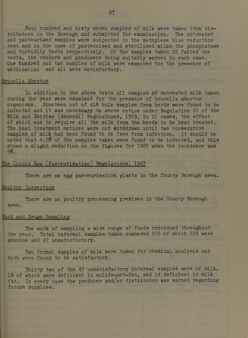 Pour hundred and sixty seven samples of milk were taken from dis- tributors in the Borough and submitted for examination. The untreated and pasteurised samples were subjected to the methylene blue reduction test and in the case of pasteurised and sterilised milks the phosphatase and turbidity tests respectively. Of the samples taken 22 failed the tests, the vendors and producers being suitably warned in each case. One hundred and two samples of milk were examined for the presence of antibiotics and all were satisfactory. Brucella Abortus In addition to the above tests all samples of untreated milk taken during the year were examined for the presence of brucella abortus organisms. Nineteen out of 418 bulk samples from herds were found to be infected and it was necessary, to serve notice under Regulation 20 of the Milk and Dairies (General) Regulations, 1959, in 11 cases, the effect of which was to require all the milk from the herds to be heat treated. The heat treatment notices were not Withdrawn until two consecutive samples of milk had been found to be .free from infection. It should be noted that 4.5$ of the samples taken were found to be infected, and this shows a slight reduction, on .the ^figures for 1965 when the incidence was 5$. The Liquid Egg (Pasteurisation) Regulations. 1965 There are no egg pasteurisation plants in the County Borough area. Poultry Inspection There are no poultry processing premises in the County Borough area. Pood, and Drugs Sampling The work of sampling a wide range of foods continued throughout the year. Total informal samples..taken ..numbered. 576 of which 529 were genuine, and 47 unsatisfactory. . .., Two formal samples of milk were.taken, for chemical, analysis and both were found to be satisfactory. Thirty two of the 47 unsatisfactory informal samples were of milk, 18 of which were deficient in solids-not-fat, and 14 deficient in milk fat. In every case the producer and/or distributor was warned regarding future supplies.