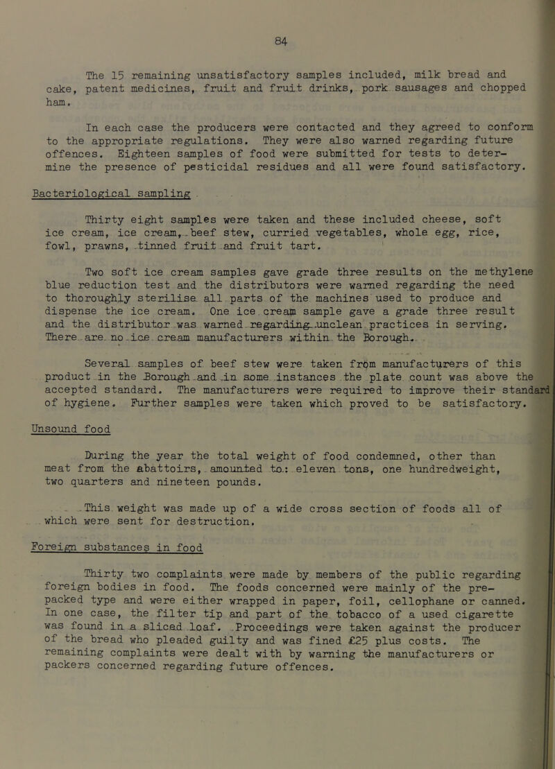 The 15 remaining unsatisfactory samples included, milk bread and cake, patent medicines, fruit and fruit drinks, pork sausages and chopped ham. In each case the producers were contacted and they agreed to conform to the appropriate regulations. They were also warned regarding future offences. Eighteen samples of food were submitted for tests to deter- mine the presence of pesticidal residues and all were found satisfactory. Bacteriological sampling Thirty eight samples were taken and these included cheese, soft ice cream, ice cream,.beef stew, curried vegetables, whole egg, rice, fowl, prawns, .tinned fruit and fruit tart. Two soft ice cream samples gave grade three results on the methylene blue reduction test and the distributors were warned regarding the need to thoroughly sterilise all parts of the machines used to produce and dispense the ice cream. One ice cream sample gave a grade three result and the distributor was warned.regarding..unclean practices in serving. There are. no. ice cre.am manufacturers within, the Borough. Several samples of beef stew were taken from manufacturers of this product in the Borough.and .in same instances the plate count was above the accepted standard. The manufacturers were required to improve their standard of hygiene. Further samples were taken which proved to be satisfactory. Unsound food During the year the total weight of food condemned, other than meat from the abattoirs, amounted to.: eleven tons, one hundredweight, two quarters and nineteen pounds. This weight was made up of a wide cross section of foods all of which were sent for destruction. Foreign substances in food Thirty two complaints were made by members of the public regarding foreign bodies in food. The foods concerned were mainly of the pre- packed type and were either wrapped in paper, foil, cellophane or canned. In one case, the filter tip and part of the tobacco of a used cigarette was found in a slic.e.d loaf. Proceedings were taken against the producer of the bread who pleaded guilty and was fined £25 plus costs. The remaining complaints were dealt with by warning the manufacturers or packers concerned regarding future offences.