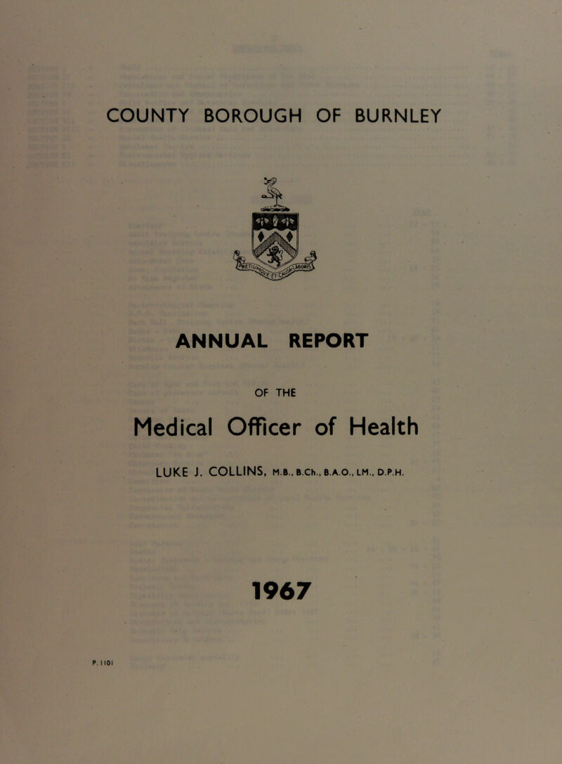 COUNTY BOROUGH OF BURNLEY ANNUAL REPORT OF THE Medical Officer of Health LUKE J. COLLINS, m.b., B.ch., b.a.o., lm.. d.p.h. 1967 HOI
