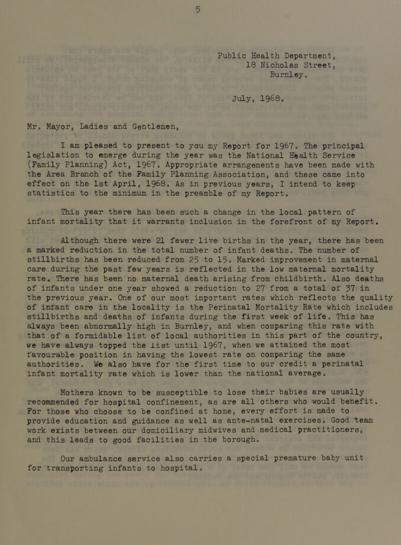 Public Health Department, 18 Nicholas Street, Burnley, July, 1968. Mr. Mayor, Ladies and Gentlemen, I am pleased to present to you my Report for 1967. The principal legislation to emerge during the year was the National Health Service (Family Planning) Act, 19^7» Appropriate arrangements have been made with the Area Branch of the Family Planning Association, and these came into effect on the 1st April, I968. As in previous years, I intend to keep statistics to the minimum in the preamble of my Report. This year there has been such a change in the local pattern of infant mortality that it warrants inclusion in the forefront of my Report. Although there were 21 fewer live births in the year, there has been a marked reduction in the total number of infant deaths. The number of stillbirths has been reduced from 25 to 15o Marked improvement in maternal care during the past few years is reflected in the low maternal mortality rate. There has been no maternal death arising from childbirth. Also deaths of infants under one year showed a reduction to 27 from a total of 37 in the previous year. One of our most important rates which reflects the quality of infant care in the locality is the Perinatal Mortality Rate which includes stillbirths and deaths of infants during the first week of life. This has always been abnormally high in Burnley, and when comparing this rate with that of a formidable list of local authorities in this part of the country, we have always topped the list until 1967? when we attained the most favourable position in having the lowest rate on comparing the same authorities. We also have for the first time to our credit a perinatal infant mortality rate which is lower than the national average. Mothers known to be susceptible to lose their babies are usually recommended for hospital confinement, as are all others who would benefit. For those who choose to be confined at home, every effort is made to provide education and guidance as well as ante-natal exercises. Good 'team work exists between our domiciliary midwives and medical practitioners, and this leads to good facilities in the borough. Our ambulance service also carries a special premature baby unit for transporting infants to hospital.