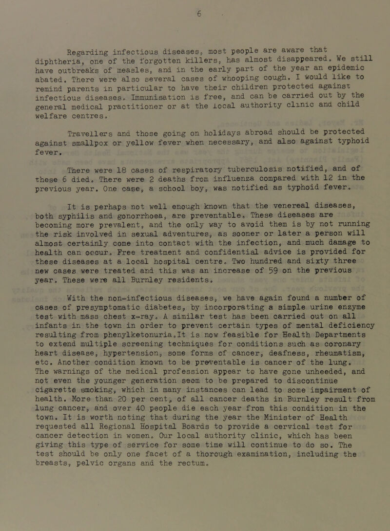 Regarding infectious diseases, most people are aware that diphtheria, one of the forgotten killers, has almost disappeared. ¥e still have outbreaks of measles, and in the early part of the year an epidemic abated. There were also several cases of whooping cough, I would like to remind parents in particular to have their children protected against infectious diseases. Immunisation is free, and can be carried out by the general medical practitioner or at the local authority clinic and child welfare centres. Travellers and those going on holidays abroad should be protected against smallpox or yellow fever when necessary, and also against typhoid fever. There were 18 cases of respiratory tuberculosis notiiied, and of these 6 died. There were 2 deaths from influenza compared with 12 in the previous year. One case, a school boy, was notified as typhoid fever. It is perhaps not well enough known that the venereal diseases, both syphilis and gonorrhoea, are preventable. These diseases are becoming more prevalent, and the only way to avoid them is by not running the risk involved in sexual adventures, as sooner or later a person will almost certainly come into contact with the infection, and much damage to health can occur. Free treatment and confidential advice is provided for these diseases at a local hospital centre. Two hundred and sixty three new cases were treated and this was an increase of 59 on the previous year. These were all Burnl,ey residents. With the non-infectious diseases, we have again found a number of cases of presymptomatic diabetes, by incorporating a simple urine enzyme test with mass chest x-ray. A similar test has been carried out on all infants in the town in order to prevent certain types of mental deficiency resulting from phenylketonuria.lt is now feasible for Health Departments to extend multiple screening techniques for conditions such as coronary heart disease, hypertension, some forms of cancer, deafness, rheumatism, etc. Another condition known to be preventable is cancer of the lung. The warnings of the m.edical profession appear to have gone unheeded, and not even the younger generation seem to be prepared to discontinue cigarette smoking, which in many instances can lead to some impairment of health. More than 20 per cent, of all cancer deaths in Burnley result from lung cancer, and over 40 people die each year from this condition in the town. It is worth noting that during the year the Minister of Health requested all Regional Hospital Boards to provide a cervical test for cancer detection in women. Our local authority clinic, which has been giving this type of service for some time will continue to do so. The test shoijild be only one facet of a thorough examination, including the breasts, pelvic organs and the rectum.