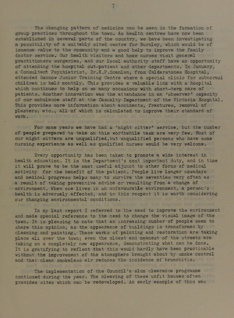 I The changing pattern of medicine can be seen in the formation of group practices throughout the town„ As health centres have now been established in several parts of the country-j we have been investigating a possibility of a suitably sited centre for Burnley^ which would be of immense value to the community and a good help to improve the family doctor service. Our health visitors and home nurses visit general practitioners surgeries, and our local authority staff have an opportunity of attending the hospital, out-patient and other departmentso In January, a Consultant Psychiatrist, DroEoPoScanlon, from Calderstones Hospital, attended Gannow Junior Training Centre where a special clinic for subnormal children is held monthlyo This provides a valuable link with a hospital which continues to help on so many occasions with short-tenjj care of patients. Another innovation was the attendance in an 'observer’ capacity of our ambulance staff at the Casualty Department of the Victoria Hospital, This provides more information about accidents, fractures, removal of plasters, etc,, all of which is calculated to improve their standard of work o For some years we have had a 'night sitter' service, but the number of people prepared to take on this worthwhile task are very few. Most of our night sitters are unqualified,but unqualified persons who have some nursing experience as well as qualified nurses would be very welcome. Every opportunity has been taken to promote a wide interest in health education. It is the Department's most Important duty, and in time it will prove to be the most useful adjunct to other forms of medical activity for the benefit of the patient. People live longer nowadays and medical progress helps many to survive the seventies very often as a result of taking preventive advice or resulting from a change of environment. When one lives in an unfavourable environment, a person's health is adversely affected, and in this respect it is worth considering our changing environmental conditions. In my last report I referred to the need to improve the environment and made special reference to the need to change the visual image of the town. It is pleasing to note that an increasing number of people seem to share this opinion, as the appearance of buildings is transformed by cleaning and painting. These works of painting and restoration are taking place all over the townj even the oldest and meanest of the streets are taking on a completely new appearance, demonstrating what can be done. It is gratifying to reflect that this would hardly have been practicable without the improvement of the atmosphere brought about by smoke control and that clean smokeless air reduces the incidence of bronchitis. The implementation of the Council’s slum clearance programme continued during the year. The clearing of these unfit houses often provides sites which can be redeveloped. An early example of this was