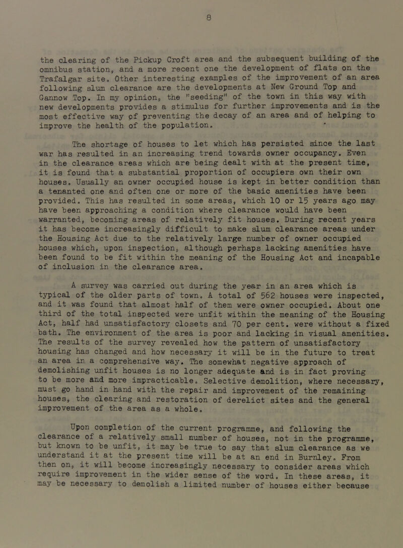 the clearing of the Pickup Croft area and the subsequent building of the omnibus station^ and a more recent one the development of flats on the Trafalgar siteo Other interesting examples of the improvement of an area following slum clearance are the developments at New Ground Top and Gannow Top. In my opinion, the seeding” of the town in this way with new developments provides a stimulus for further improvements and is the most effective way pf preventing the decay of an area and of helping to improve the health of the population. The shortage of houses to let which has persisted since the last war has resulted in an increasing trend towards owner occupancy. Even in the clearance areas which are being dealt with at the present time, it is found that a substantial proportion of occupiers own their own houses. Usually an owner occupied house is kept in better condition than a tenanted one and often one or more of the basic amenities have been provided. This has resulted in some areas, which 10 or 15 years ago may have been approaching a condition where clearance would have been warranted, becoming areas of relatively fit houses. During recent years it has become increasingly difficult to make slum clearance areas under the Housing Act due to the relatively large number of owner occupied houses which, upon inspection, although perhaps lacking amenities have been found to be fit within the meaning of the Housing Act and incapable of inclusion in the clearance area, A survey was carried out during the year in an area which is typical of the older parts of town, A total of 562 houses were inspected, and it was found that almost half of them were owner occupied. About one third of the total inspected were unfit within the meaning of the Housing Act, half had unsatisfactory closets and 70 per cent, were without a fixed bath. The environment of the area is poor and lacking in visual amenities. The results of the survey revealed how the pattern of unsatisfactory housing has changed and how necessary it will be in the future to treat an area in a comprehensive way. The somewhat negative approach of demolishing unfit houses is no longer adequate and is in fact proving to be more and more impracticable. Selective demolition, where necessary, must go hand in hand with the repair and improvement of the remaining houses, the clearing and restoration of derelict sites and the general improvement of the area as a whole. Upon completion of the current programme, and following the clearance of a relatively small, number of houses, not in the programme, but known to be unfit, it may be true to say that slum clearance as we understand it at the present time will be at an end in Burnley, Prom then on, it will become increasingly necessary to consider areas which require improvement in the wider sense of the word. In these areas, it may be necessary to demolish a limited number of houses either because