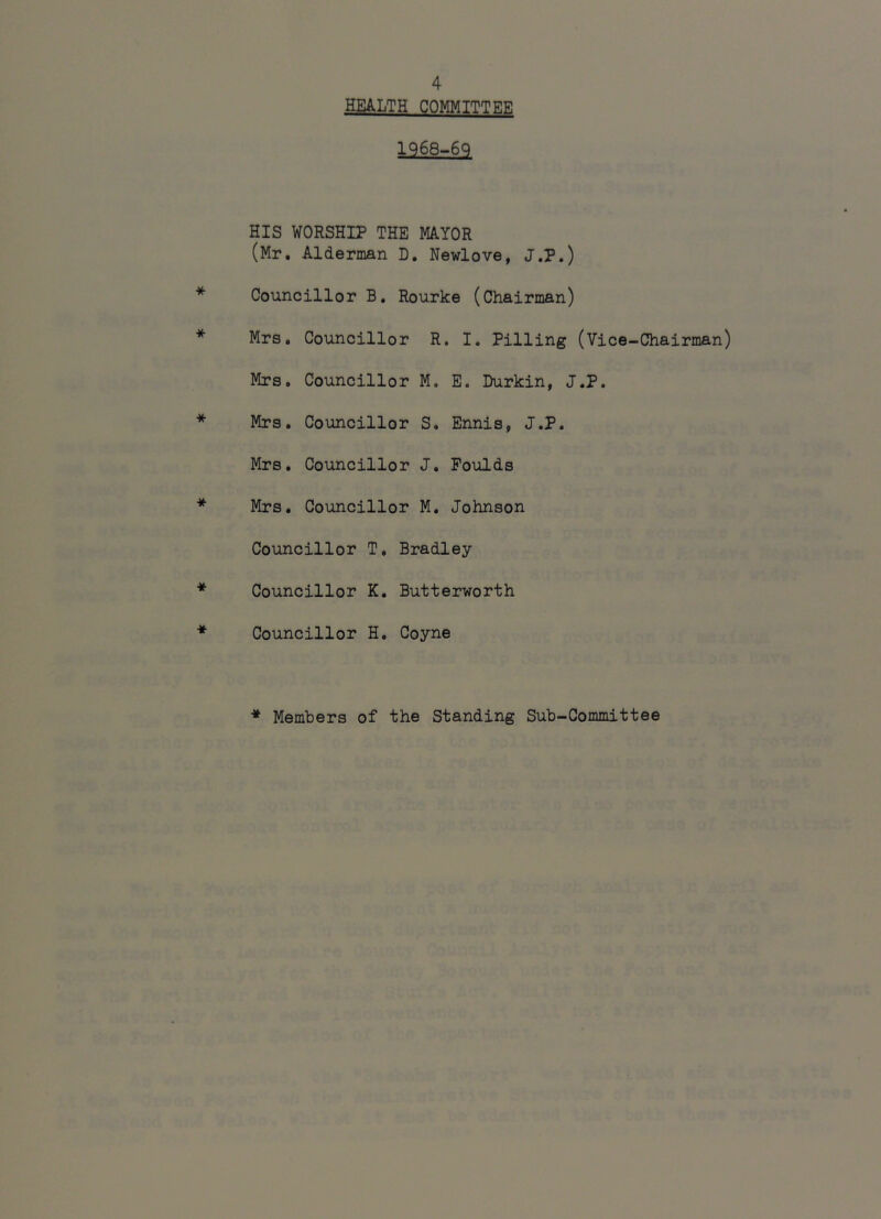 HEALTH COMMITTEE 1968-6q HIS WORSHIP THE MAYOR (Mr. Alderman D. Newlove, J.P.) Councillor B, Rourke (Chairman) Mrs. Councillor R. I. Pilling (Vice-Chairman) Mrs. Councillor M. E. Durkin, J.P. Mrs. Councillor S. Ennis, J.P. Mrs. Councillor J. Poulds Mrs. Councillor M. Johnson Councillor T. Bradley Councillor K. Butterworth Councillor H. Coyne Members of the Standing Sub-Committee