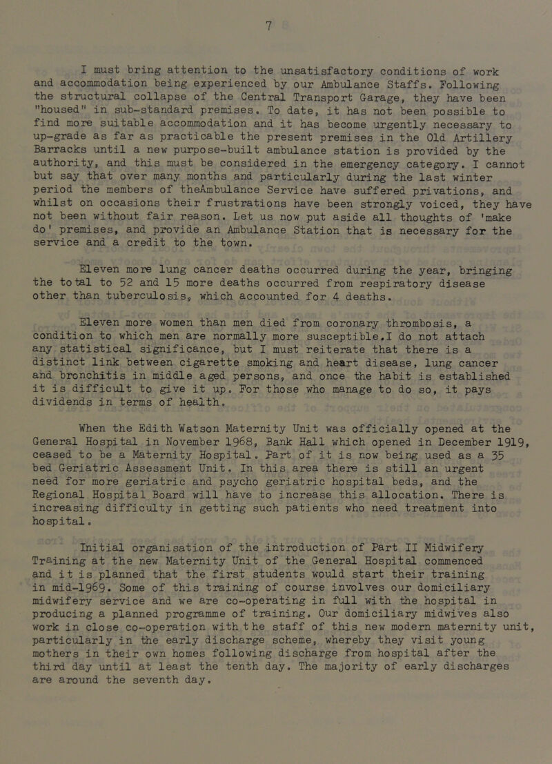I must bring attention to the unsatisfactory conditions of work and accommodation being experienced by our Ambulance Staffs. Following the structural collapse of the Central Transport Garage, they have been housed in sub-standard premises. To date, it has not been possible to find more suitable accommodation and it has become urgently necessary to up-grade as far as practicable the present premises in the Old Artillery Barracks until a new purpose-built ambulance station is provided by the authority, and this must be considered in the emergency category, I cannot but say that over many months and particularly during the last winter period the members of theAmbulance Service have suffered privations, and whilst on occasions their frustrations have been strongly voiced, they have not been without fair reason. Let us now put aside all thoughts of 'make do' premises, and provide an Ambulance Station that is necessary for the service and a credit to the town. Eleven more lung cancer deaths occurred during the year, bringing the total to 52 and 15 more deaths occurred from respiratory disease other than tuberculosis, which accounted for 4 deaths. Eleven more women than men died from coronary thrombosis, a condition to which men are normally more susceptible,I do not attach any statistical significance, but I must reiterate that there is a distinct link between cigarette smoking and heart disease, lung cancer and bronchitis in middle aged persons, and once the habit is established it is difficult to give it up. For those who manage to do so, it pays dividends in terms of health. When the Edith Watson Maternity Unit was officially opened at the General Hospital in November 1968, Bank Hall which opened in December 1919» ceased to be a Maternity Hospital. Part of it is now being used as a 35 bed Geriatric Assessment Unit, In this area there is still an urgent need for more geriatric and psycho geriatric hospital beds, and the Regional Hospital Board will have to increase this allocation. There is increasing difficulty in getting such patients who need treatment into hospitalo Initial organisation of the introduction of Part II Midwifeiy Training at the new Maternity Unit of the General Hospital commenced and it is planned that the first students would start their training in mid-1969. Some of this training of course involves our domiciliary midwifery service and we are co-operating in full with the hospital in producing a planned programme of training. Our domiciliary midwives also work in close co-operation with the staff of this new modern maternity unit, particularly in the early discharge scheme, whereby they visit young mothers in their own homes following discharge from hospital after the third day until at least the tenth day. The majority of early discharges are around the seventh day.