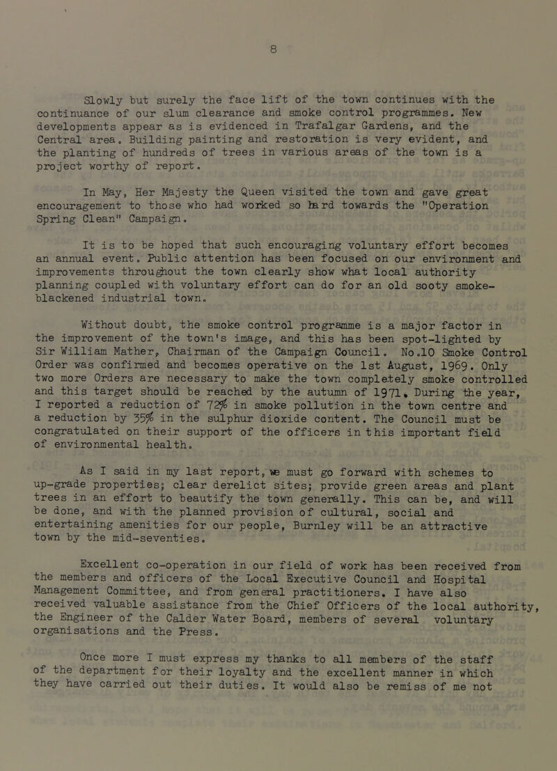 Slowly but surely the face lift of the town continues with the continuance of our slum clearance and smoke control programmes. New developments appear as is evidenced in Trafalgar Gardens, and the Central area. Building painting and restoration is very evident, and the planting of hundreds of trees in various areas of the town is a project worthy of report. In May, Her Majesty the Queen visited the town and gave great encouragement to those who had worked so hard towards the Operation Spring Clean Campaign. It is to be hoped that such encouraging voluntary effort becomes an annual event. Public attention has been focused on our environment and improvements throu^out the town clearly show what local authority planning coupled with voluntary effort can do for an old sooty smoke- blackened industrial town. Without doubt, the smoke control programme is a major factor in the improvement of the town's image, and this has been spot-lighted by Sir William Mather, Chairman of the Campaign Council. No.10 Smoke Control Order was confirmed and becomes operative on the 1st August, I969, Only two more Orders are necessary to make the town completely smoke controlled and this target should be reached by the autumn of 1971^ During the year, I reported a reduction of 12!fo in smoke pollution in the town centre and a reduction by 35^ in the sulphur dioxide content. The Council must be congratulated on their support of the officers in this important field of environmental health. As I said in my last report, vjb must go forward with schemes to up-grade properties; clear derelict sites; provide green areas and plant trees in an effort to beautify the town generally. This can be, and will be done, and with the planned provision of cultural, social and entertaining amenities for our people, Burnley will be an attractive town by the mid-seventies. Excellent co-operation in our field of work has been received from the members and officers of the Local Executive Council and Hospital Management Committee, and from general practitioners. I have also received valuable assistance fram the Chief Officers of the local authority, the Engineer of the Calder Water Board, members of several voluntary organisations and the Press. Once more I must express my thanks to all members of the staff of the department for their loyalty and the excellent manner in which they have carried out their duties. It would also be remiss of me not