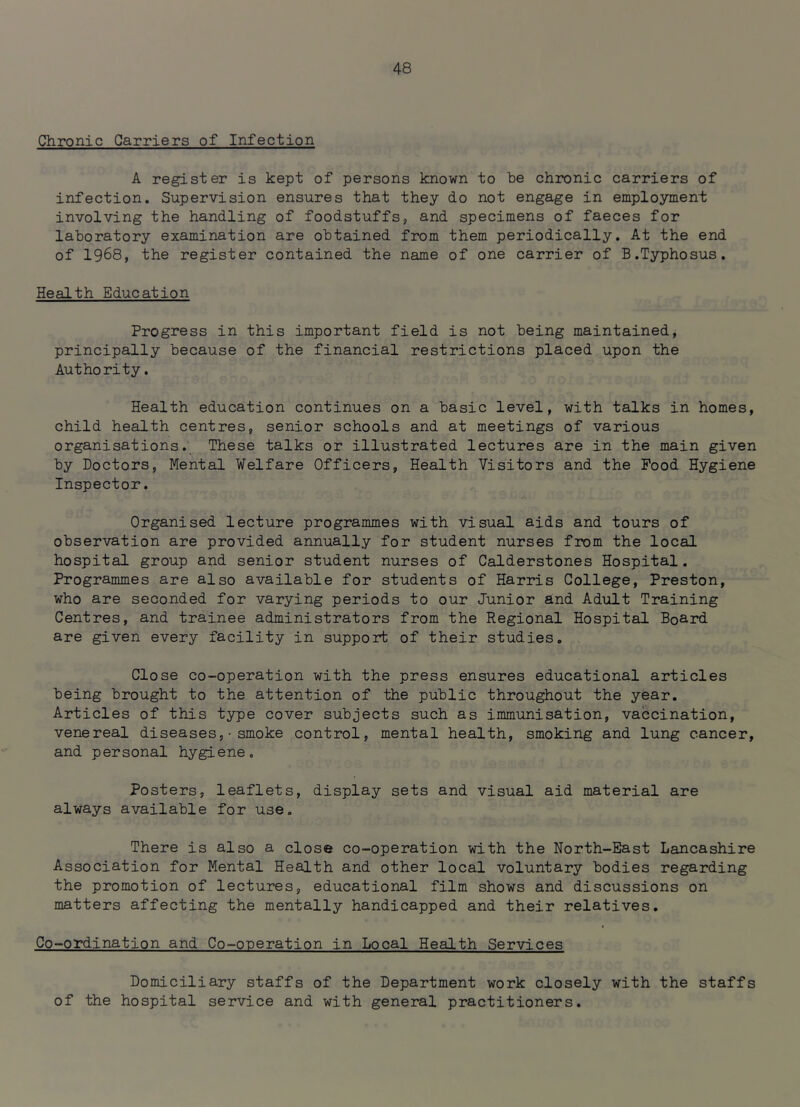 Chronic Carriers of Infection A register is kept of persons known to be chronic carriers of infection. Supervision ensures that they do not engage in employment involving the handling of foodstuffs, and specimens of faeces for laboratory examination are obtained from them periodically. At the end of 1968, the register contained the name of one carrier of B.Typhosus. Health Education Progress in this important field is not being maintained, principally because of the financial restrictions placed upon the Authority. Health education continues on a basic level, with talks in homes, child health centres, senior schools and at meetings of various organisations. These talks or illustrated lectures are in the main given by Doctors, Mental Welfare Officers, Health Visitors and the Pood Hygiene Inspector. Organised lecture programmes with visual aids and tours of observation are provided annually for student nurses from the local hospital group and senior student nurses of Calderstones Hospital. Programmes are also available for students of Harris College, Preston, who are seconded for varying periods to our Junior and Adult Training Centres, and trainee administrators from the Regional Hospital Board are given every facility in support of their studies. Close co-operation with the press ensures educational articles being brought to the attention of the public throughout the year. Articles of this type cover subjects such as immunisation, vaccination, venereal diseases,•smoke control, mental health, smoking and lung cancer, and personal hygiene. Posters, leaflets, display sets and visual aid material are always available for use. There is also a close co-operation with the North-East Lancashire Association for Mental Health and other local voluntary bodies regarding the promotion of lectures, educational film shows and discussions on matters affecting the mentally handicapped and their relatives. Co-ordination and Co-operation in Local Health Services Domiciliary staffs of the Department work closely with the staffs of the hospital service and with general practitioners.