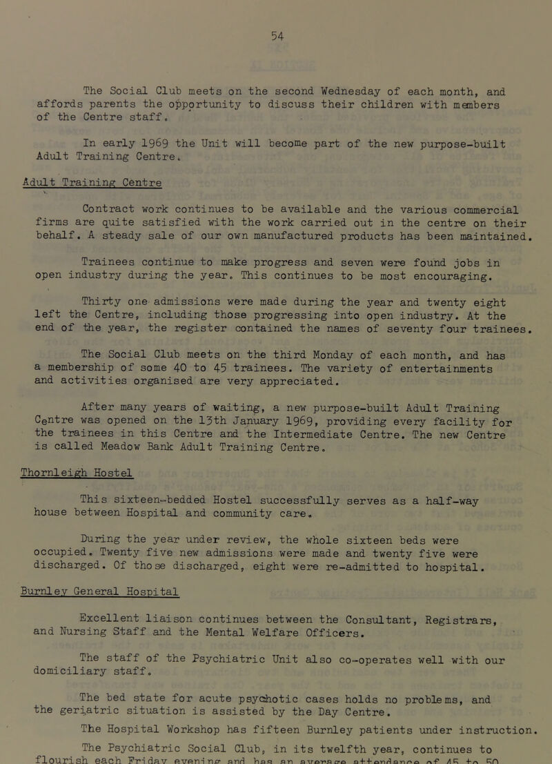 The Social Club meets on the second Wednesday of each month, and affords parents the opportunity to discuss their children with members of the Centre staff. In early 19^9 the Unit will become part of the new purpose-built Adult Training Centre, Adult Training Centre Contract work continues to be available and the various commercial firms are quite satisfied with the work carried out in the centre on their behalf. A steady sale of our own manufactured products has been maintained. Trainees continue to make progress and seven were found jobs in open industry during the year. This continues to be most encouraging. Thirty one admissions were made during the year and twenty eight left the Centre, including those progressing into open industry. At the end of the year, the register contained the names of seventy four trainees. The Social Club meets on the third Monday of each month, and has a membership of some 40 to 45 trainees. The variety of entertainments and activities organised are very appreciated. After many years of waiting, a new purpose-built Adult Training Centre was opened on the 13th January 1969» providing every facility for the trainees in this Centre and the Intermediate Centre, The new Centre is called Meadow Bank Adult Training Centre. Thornleigh Hostel This sixteen-bedded Hostel successfully serves as a half-way house between Hospital and community care. During the year under review, the whole sixteen beds were occupied. Twenty five new admissions were made and twenty five were discharged. Of those discharged, eight were re-admitted to hospital. Burnley General Hospital Excellent liaison continues between the Consultant, Registrars, and Nursing Staff and the Mental Welfare Officers. The staff of the Psychiatric Unit also co-operates well with our domiciliary staff. The bed state for acute psycihotic cases holds no problems, and the geri,atric situation is assisted by the Day Centre. The Hospital Workshop has fifteen Burnley patients under instruction. The Psychiatric Social Club, in its twelfth year, continues to flourish each Friday eveiri a/?' aaH has an a^rar'arrci a + +-on/^anr*o n-P /I R