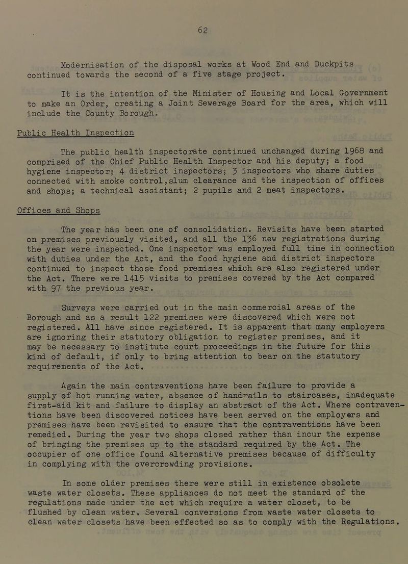 Modernisation of the disposal works at Wood End and Duckpits continued towards the second of a five stage project. It is the intention of the Minister of Housing and Local Government to make an Order,, creating a Joint Sewerage Board for the area, which will include the County Borough. Public Health Inspection The public health inspectorate continued unchanged during I968 and comprised of the Chief Public Health Inspector and his deputy; a food hygiene inspector; 4 district inspectors; 3 inspectors who share duties connected with smoke control,slum clearance and the inspection of offices and shops; a technical assistant; 2 pupils and 2 meat inspectors. Offices and Shops The year has been one of consolidation. Revisits, have been started on premises previously visited, and all the I36 new registrations during the year were inspected. One inspector was employed full time in connection with duties under the Act, and the food hygiene and district inspectors continued to inspect those food premises which are also registered under the Act. There were 1415 visits to premises covered by the Act compared with 97 the previous year. Surveys were carried out in the main commercial areas of the Borough and as a result 122 premises were discovered which were not registered. All have since registered. It is apparent that many employers are ignoring their statutory obligation to register premises, and it may be necessary to institute court proceedings in the future for this kind of default, if only to bring attention to bear on the statutory requirements of the Act. Again the main contraventions have been failure to provide a supply of hot running water, absence of hand-rails to staircases, inadequate first-aid kit and failure to display an abst'ract of the Act. Where contraven- tions have been discovered notices have been served on the employers and premises have been revisited to ensure that the contraventions have been remedied. During the year two shops closed rather than incur the expense of bringing the premises up to the standard required by the Act. The occupier of one office found alternative premises because of difficulty in complying with the overcrowding provisions. In some older premises there were still in existence obsolete waste water closets. These appliances do not meet the standard of the regulations made under the act which require a water closet, to be flushed by clean water. Several conversions from waste water closets to clean water closets have been effected so as to comply with the RegiiLations.