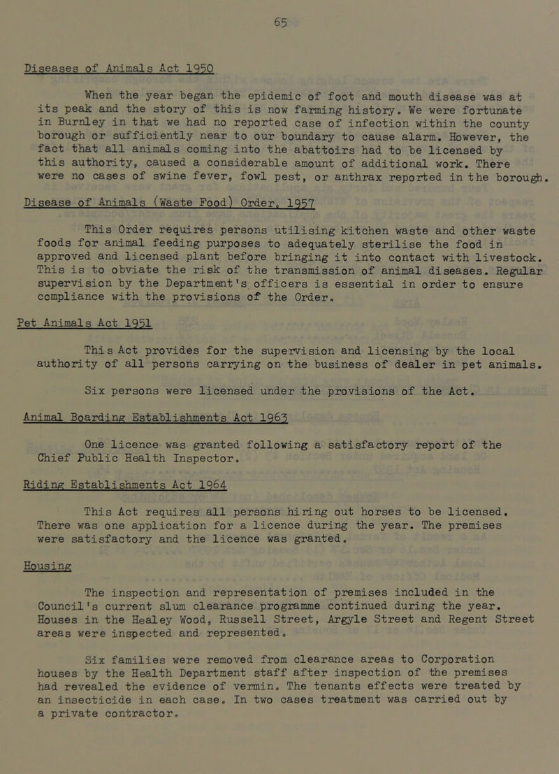 Diseases of Animals Act 1950 When the year began the epidemic of foot and mouth disease was at its peak and the story of this is now farming history. We were fortunate in Burnley in that we had no reported case of infection within the county borough or sufficiently near to our boundary to cause alarm. However, the fact that all animals coming into the abattoirs had to be licensed by this authority, caused a considerable amount of additional work. There were no cases of swine fever, fowl pest, or anthrax reported in the borou^. Disease of Animals (Waste Food) Order. 1957 This Order requires persons utilising kitchen waste and other waste foods for animal feeding purposes to adequately sterilise the food in approved and licensed plant before bringing it into contact with livestock. This is to obviate the risk of the transmission of animal diseases. Regular supervision by the Department's officers is essential in order to ensure compliance with the provisions of the Order. Pet Animals Act 1951 This Act provides for the supervision and licensing by the local authority of all persons carrying on the business of dealer in pet animals. Six persons were licensed under the provisions of the Act. Animal Boarding Establishments Act 1965 One licence was granted following a satisfactory report of the Chief Public Health Inspector. Riding Establishments Act 1964 This Act requires all persons hiring out horses to be licensed. There was one application for a licence during the year. The premises were satisfactory and the licence was granted. Housing The inspection and representation of premises included in the Council's current slum clearance programme continued during the year. Houses in the Healey Wood, Russell Street, Argyle Street and Regent Street areas were inspected and represented. Six families were removed from clearance areas to Corporation houses by the Health Department staff after inspection of the premises had revealed the evidence of vermin. The tenants effects were treated by an insecticide in each case. In two cases treatment was carried out by a private contractor.