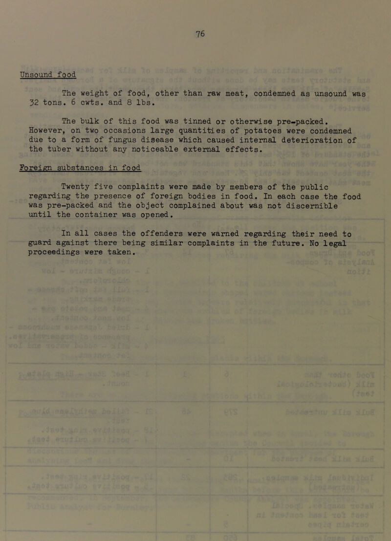 Unsound food The weight of food, other than raw meat, condemned as unsound was 32 tons. 6 cwts. and 8 lbs. The bulk of this food was tinned or otherwise pre-packed. However, on two occasions large quantities of potatoes were condemned due to a form of fungus disease which caused internal deterioration of the tuber without any noticeable external effects. Foreign substances in food Twenty five complaints were made by members of the public regarding the presence of foreign bodies in food. In each case the food was pre-packed and the object complained about was not discernible until the container was opened. In all cases the offenders were warned regarding their need to guard against there being similar complaints in the future. No legal proceedings were taken.