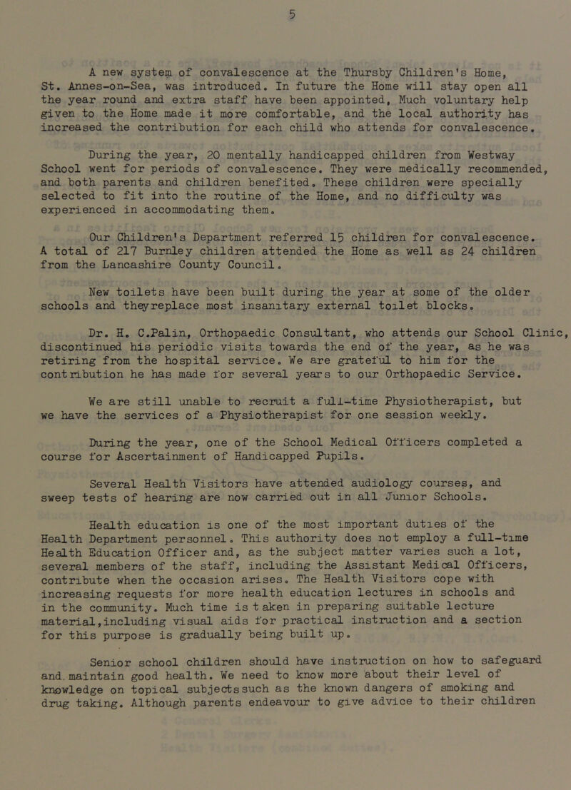 A new system of convalescence at the Thursby Children’s Home, St. Annes-on-Sea, was introduced. In future the Home will stay open all the year round and extra staff have been appointed, Much voluntary help given to the Home made it more comfortable, and the local authority has increased the contribution for each child who attends for convalescence. During the year, 20 mentally handicapped children from Westway School went for periods of convalescence. They were medically recommended, and both parents and children benefited. These children were specially selected to fit into the routine of the Home, and no difficulty was experienced in accommodating them. Our Children’s Department referred 15 children for convalescence. A total of 217 Burnley children attended the Home as well as 24 children from the Lancashire County Council. New toilets have been built during the year at some of the older schools and theyreplace most insanitary external toilet blocks. Dr. H. C.Palin, Orthopaedic Consultant, who attends our School Clinic, discontinued his periodic visits towards the end of the year, as he was retiring from the hospital service. We are grateful to him for the contribution he has made for several years to our Orthopaedic Service. We are still unable to recruit a full-time Physiotherapist, but we have the services of a Physiotherapist for one session weekly. During the year, one of the School Medical Officers completed a course for Ascertainment of Handicapped Pupils. Several Health Visitors have attended audiology courses, and sweep tests of hearing are now carried out in all Junior Schools, Health education is one of the most important duties of the Health Department personnel. This authority does not employ a full-time Health Education Officer and, as the subject matter varies such a lot, several members of the staff, including the Assistant Medical Officers, contribute when the occasion arises. The Health Visitors cope with increasing requests for more health education lectures in schools and in the community. Much time is t aken in preparing suitable lecture material,including visual aids for practical instruction and a section for this purpose is gradually being built up. Senior school children should have instruction on how to safeguard and. maintain good health. We need to know more about their level of knowledge on topical subjects such as the known dangers of smoking and drug taking. Although parents endeavour to give advice to their children