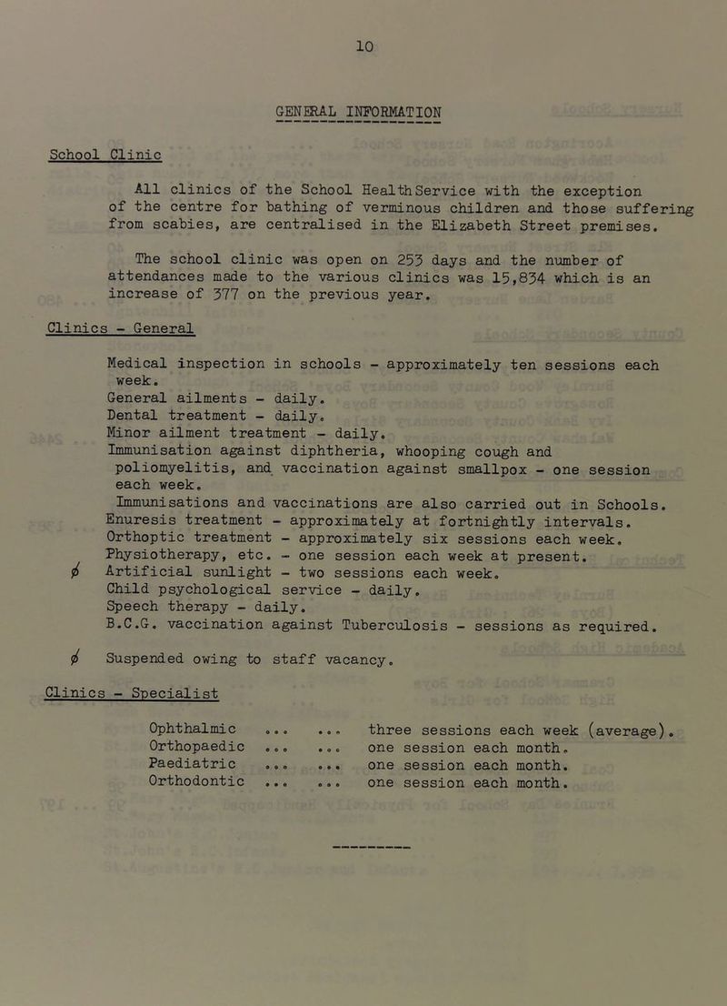 GENERAL INFORMATION School Clinic All clinics of the School Health Service with the exception of the centre for bathing of verminous children and those suffering from scabies, are centralised in the Elizabeth Street premises. The school clinic was open on 253 days and the number of attendances made to the various clinics was 15,834 which is an increase of 377 on the previous year. Clinics - General Medical inspection in schools - approximately ten sessions each week. General ailments - daily. Dental treatment - daily. Minor ailment treatment - daily. Immunisation against diphtheria, whooping cough and poliomyelitis, and vaccination against smallpox - one session each week. Immunisations and vaccinations are also carried out in Schools. Enuresis treatment - approximately at fortnightly intervals. Orthoptic treatment - approximately six sessions each week. Physiotherapy, etc. - one session each week at present, <f> Artificial sunlight - two sessions each week. Child psychological service - daily. Speech therapy - daily. B.C.G, vaccination against Tuberculosis — sessions as required. ^ Suspended owing to staff vacancy. Clinics - Specialist Ophthalmic Orthopaedic Paediatric Orthodontic three sessions each week (average). one session each month, one session each month, one session each month. o • e o o e