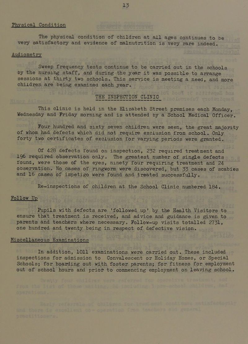 Physical Condition The physical condition of children at all ages continues to be very satisfactory and evidence of malnutrition is very rare indeed. Audiometry Sweep frequency tests continue to he carried out in the schools by the nursing staff, and during the year it was possible to arrange sessions at thirty two schools. This service is meeting a need, and more children are being examined each year. THE_INSPECTION_CLpiC This clinic is held in the Elizabeth Street premises each Monday, Wednesday and Friday morning and is attended by a School Medical Officer. Four hundred and sixty seven children were seen, the great majority of whom had defects which did not require exclusion from school. Only forty two certificates of exclusion for varying periods were granted. Of 428 defects found on inspection, 232 required treatment and 196 required observation only. The greatest number of sin^e defects found, were those of the eyes, ninety four requiring treatment and 24 observation. No cases of ringworm were discovered, but 33 cases of scabies and 16 cases of impetigo were found and treated successfully. Re-inspections of children at the School Clinic numbered 184. Follow Up Pupils with defects are 'followed up' by the Health Visitors to ensure that treatment is received, and advice and guidance is given to parents and teachers where necessary. Follow-up visits totalled 2731, one hundred and twenty being in respect of defective vision. Miscellaneous Examinations In addition, 1011 examinations were carried out. These included inspections for admission to Convalescent or Holiday Homes, or Special Schools; for boarding out with foster parents; for fitness for employment out of school hours and prioh to commencing employment on leaving school.