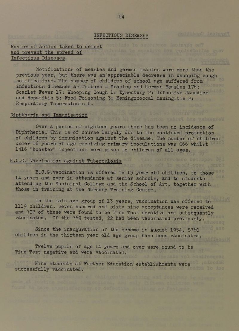 INFECTIOUS DISEASES Review of action taken to detect and prevent the spread of Infectious Diseases Notifications of measles and german measles were more than the previous year, but there was an'appreciable decrease in whooping cough notifications. The number of children of school age suffered from infectious diseases as follows - Measles and German Measles 176: Scarlet Fever 17: Whooping Cough 1: Dysentery 2: Infective Jaundice and Hepatitis 5: Food Poisoning 3: Meningococcal meningitis 2: Respiratory Tuberculosis 1. Diphtheria and Immunisation Over a period of eighteen years there has been no incidence of Diphtheria, This is of course largely due to the continued protection of children by immunisation against the disease. The number of children under 16 years of age receiving primary inoculations was 866 whilst 1416 booster injections were given to children of all ages. B.C.G. Vaccination against Tuberculosis B.C.G.vaccination is offered to 13 year old children, to those 14 years and over in attendance at senior schools, and to students attending the Municipal College and the School of Art, together with those in training at the Nursery Training Centre. In the main age group of 13 years, vaccination was offered to 1119 children. Seven hundred and sixty nine acceptances were received and 707 of these were found to be Tine Test negative and subsequently vaccinated. Of the 769 tested, 22 had been vaccinated previously. Since the inauguration of the scheme in August 1954, 8760 children in the thirteen year old age group have been vaccinated. Twelve pupils of age I4 years and over were found to be Tine Test negative and were vaccinated. Nine students at Further Education establishments were successfully vaccinated.
