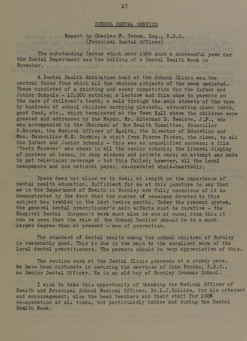 SCHOOL DENTAL SERVICE Report by Charles P. Tehan, Esq., B.D.S. (principal Dental Officer) The outstanding factor which made I968 such a successful year for the Dental Department was the holding of a Dental Health Week in November. A Dental Health Exhibition held at the School Clinic was the central focus from which all the various projects of the week radiated. These consisted of a painting and essay competition for the Infant and Junior Schools - 12,000 entries; a lecture and film show to parents on the care of children's teeth; a walk through the main streets of the town by hundreds of school children carrying placards, advocating clean teeth, good food, etc., which terminated at the Town Hall where the children were greeted and addressed by the Mayor, Mr. Alderman D. Newlove, J.P., who was accompanied by the Chairman of the Health Committee, Councillor B.Rourke, the Medical Officer of Health, the Director of Education and Mrs. Councillor M.E. Durkin; a visit from Pierre Picton, the clown, to all the Infant and Junior Schools - this was an unqualified success; a film 'Teeth Forever' was shown in all the senior schools; the liberal display of posters on buses, in shop windows and private oars; an attempt was made to get television coverage - but this failed; however, all the local newspapers and one national paper, co-operated whole-heartedly. Space does not allow me to dwell at length on the importance of dental health education. Sufficient for me at this juncture to say that we in the Department of Health in Burnley are fully conscious of it as demonstrated by the fact that the number of sessions devoted to this subject has trebled in the last twelve months. Under the present system, the general dental practitioner's main efforts must be curative - the Hospital Dental Surgeon's work must also be one of cure; from this it can be seen that the role of the School Dentist should be to a much larger degree than at present - one of prevention. The standard of dental health among the school children of Burnley is reasonably good. This is due in the main to the excellent work of the local dental practitioners. The parents should be very appreciative of this. The routine work at the Dental Clinic proceeds at a steady pace. We have been fortunate in securing the services of John Brooks, B.D.S., as Senior Dental Officer. He is an old boy of Burnley Grammar School. I wish to take this opportunity of thanking the Medical Officer of Health and Principal School Medical Officer, Dr.L.J.Collins, for his interest and encouragement; also the head teachers and their staff for 100^ co-operation at all times, but particularly before and during the Dental Health Week.