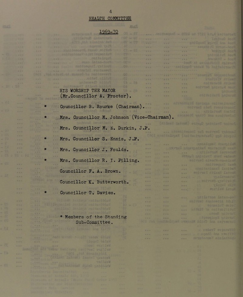 HEALTH COMMITTEE 1969-70 HIS WORSHIP THE MAYOR (Mr.Councillor A. Proctor). Councillor B, Rourke (Chairman). t Mrs. Councillor M, Johnson (Vice-Chairman). Mrs. Councillor M. E. Durkin, J.P. Mrs. Councillor S. Ennis, J.P. Mrs, Councillor J. Poulds, Mrs, Councillor R. 1. Pilling, Councillor P, A. Brown. Councillor K. Butterworth. Councillor T, Davies. * Members of the Standing Sub-Committee.