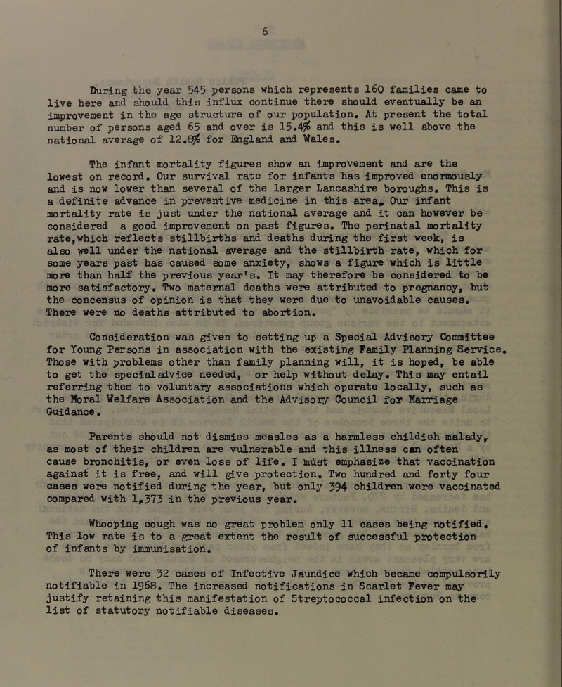 During the year 545 persons which represents 160 families came to live here and should this influx continue there should eventually be an improvement in the age structure of our population. At present the total number of persons aged 65 and over is 15.4^ and this is well above the national average of 12,8^ for England and Wales. The infant mortality figures show an improvement and are the lowest on record. Our survival rate for infants has improved enormously and is now lower than several of the larger Lancashire boroughs. This is a definite advance in preventive medicine in this area„ Our infant mortality rate is just under the national average and it can however be considered a good improvement on past figures. The perinatal mortality rate,which reflects stillbirths and deaths during the first week, is also well under the national average and the stillbirth rate, which for some years past has caused some anxiety, shows a figure which is little more than half the previous year's. It may therefore be considered to be more satisfactory. Two maternal deaths were attributed to pregnancy, but the concensus of opinion is that they were due to unavoidable causes. There were no deaths attributed to abortion. Consideration was given to setting up a Special Advisory Committee for Yo\mg Persons in association with the existing Family PlEUining Service, Those with problems other than family planning will, it is hoped, be able to get the special advice needed, or help without delay. This may entail referring them to voluntary associations which operate locally, such as the Moral Welfare Association and the Advisory Council for Marriage Guidance, Parents should not dismiss measles as a harmless childish malady^ as most of their children are vulnerable and this illness can often cause bronchitis, or even loss of life, I miist emphasize that vaccination against it is free, and will give protection. Two hundred and forty four cases were notified during the year, but onlj’’ 394 children were vaccinated compared with 1,373 in the previous year. Whooping cough was no great problem only 11 cases being notified. This low rate is to a great extent the result of successful protection of infants by immunisation. There were 32 cases of Infective Jaundice which became compulsorily notifiable in I968. The increased notifications in Scarlet Fever may justify retaining this manifestation of Streptococcal infection on the list of statutory notifiable diseases.