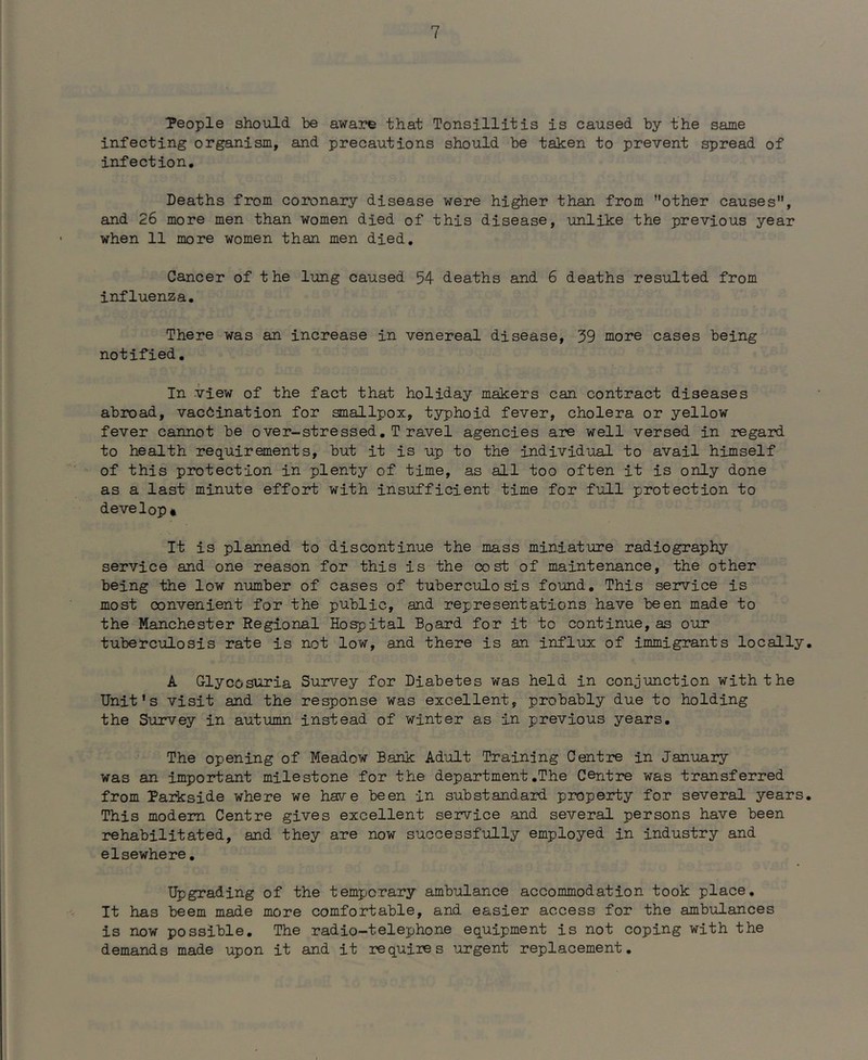 ■people should be aware that Tonsillitis is caused by the same infecting organism, and precautions should be taken to prevent spread of infection. Deaths from coronary disease were higher than from other causes, and 26 more men than women died of this disease, unlike the previous year when 11 more women than men died. Cancer of the lung caused 54 deaths and 6 deaths resulted from influenza. There was an increase in venereal disease, 59 more cases being notified, In view of the fact that holiday makers can contract diseases abroad, vaccination for smallpox, typhoid fever, cholera or yellow fever cannot be over-stressed,T ravel agencies are well versed in regard to health requirements, but it is up to the individual to avail himself of this protection in plenty of time, as all too often it is only done as a last minute effort with insufficient time for full protection to develop* It is planned to discontinue the mass miniature radiography service and one reason for this is the cost of maintenance, the other being the low number of cases of tuberculosis found. This service is most convenient for the public, and representations have been made to the Manchester Regional Hospital Board for it to continue,as our tuberculosis rate is not low, and there is an influx of immigrants locally, A Glycosuria Survey for Diabetes was held in conjunction with the Unit’s visit and the response was excellent, probably due to holding the Survey in autumn instead of winter as in previous years. The opening of Meadow Bank Adult Training Centre in January was an important milestone for the department,The Centre was transferred from Parkside where we have been in substandard property for several years. This modem Centre gives excellent service and several persons have been rehabilitated, and they are now successfully employed in industry and elsewhere, Upgrading of the temporary ambulance accommodation took place. It has 'beem made more comfortable, and easier access for the ambulances is now possible. The radio-telephone equipment is not coping with the demands made upon it and it requires ’argent replacement.