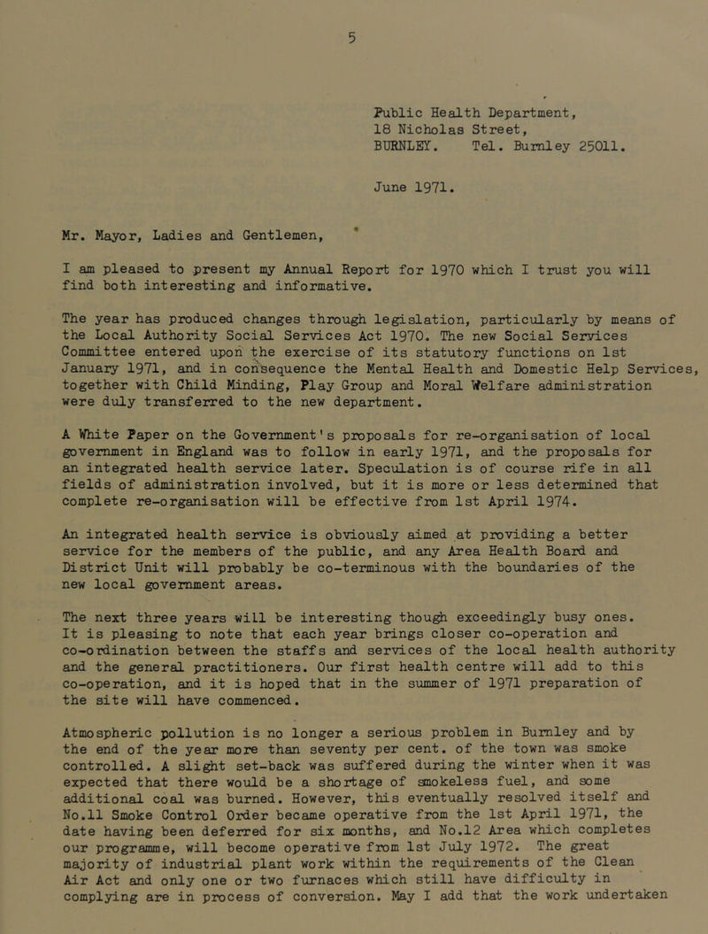 Public Health Department, 18 Nicholas Street, BURNLEY. Tel. Burnley 25011. June 1971. Mr. Mayor, Ladies and Gentlemen, I am pleased to present my Annual Report for 1970 which I trust you will find both interesting and informative. The year has produced changes through legislation, particularly by means of the Local Authority Social Services Act 1970. The new Social Services Committee entered upon the exercise of its statutory functions on 1st January 1971} and in consequence the Mental Health and Domestic Help Services, together with Child Minding, Play Group and Moral Welfare administration were duly transferred to the new department. A White Paper on the Government’s proposals for re-organisation of local government in England was to follow in early 1971} and the proposals for an integrated health service later. Speculation is of course rife in all fields of administration involved, but it is more or less determined that complete re-organisation will be effective from 1st April 1974. An integrated health service is obviously aimed at providing a better service for the members of the public, and any Area Health Board and District Unit will probably be co-terminous with the boundaries of the new local government areas. The next three years will be interesting thou^ exceedingly busy ones. It is pleasing to note that each year brings closer co-operation and co-ordination between the staffs and services of the local health authority and the general practitioners. Our first health centre will add to this co-operation, and it is hoped that in the summer of 1971 preparation of the site will have commenced. Atmospheric pollution is no longer a serious problem in Burnley and by the end of the year more than seventy per cent, of the town was smoke controlled. A sli^t set-back was suffered during the winter when it was expected that there would be a shortage of anokeless fuel, and some additional coal was burned. However, this eventually resolved itself and No.11 Smoke Control Order became operative from the 1st April 1971} the date having been deferred for six monthS} and No.12 Area which completes our programme} will become operative from 1st July 1972. The great majority of industrial plant work within the requirements of the Glean Air Act and only one or two furnaces which still have difficulty in complying are in process of conversion. May I add that the work undertaken
