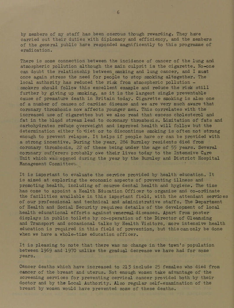 by members of my staff has been onerous though rewarding. They have carried out their duties with diplomacy and efficiency, and the members of the general public have responded magnificently to this programme of eradication. There is some connection between the incidence of cancer of the lung and atmospheric pollution although the main culprit is the cigarette. No-one can doubt the relationship between smoking and lung cancer, and I must once again stress the need for people to stop smoking altogether. The local authority has reduced the risk from atmospheric pollution - smokers should follow this excellent example and reduce the risk still further by giving up smoking, as it is the largest single preventable cause of premature death in Britain today. Cigarette smoking is also one of a number of causes of cardiac disease and we are very much aware that coronary thrombosis now affects younger men. This correlates with the increased use of cigarettes but we also read that excess cholesterol and fat in the blood stream lead to coinnary thrombosis. Limitation of fats and carbohydrates reduce overweight and improved health will follow but the determination either to 'diet or to discontinue smoking is often not strong enough to prevent relapse. It helps if people have or can be provided with a strong incentive. During the year, 284 Burnley residents died from coronary thrombosis, 22 of these being under the age of 55 years. Several coiTonary sufferers probably owe their lives today to the Intensive Care Unit which was opened during the year by the Burnley and District Hospital Management Committees ' It is important to evaluate the service provided by health education. It is aimed at exploring the economic aspects of preventing illness and promoting health, including of course dental health and hygiene. The time has come to appoint a Health Education Officer to organise and co-ordinate the facilities available in this important field, with the attendant services of our professional and technical and administrative staffs. The Department of Health and Social Security requires details of the development of local health educational efforts against venereal diseases. Apart from poster displays in public toilets by co-operation of the Director of Cleansing and Transport and occasional talks by Health Visitors, more intensive health education is required in this field of prevention, but this can only be done when we have a whole-time education officer. It is pleasing to note that there was no change in the town's population between 1969 and 1970 unlike the gradual decrease we have had for some years. Cancer deaths which have increased to 215 include 25 females who died from cancer of the breast and uterus. Not enough women take advantage of the screening services for preventing cervical cancer provided both by their doctor and by the Local Authority, Also regular self-examination of the breast by women would have prevented some of these deaths.