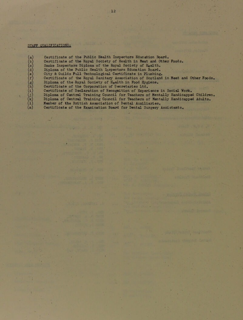 r STAFF QUALIFICATIONS; ia) Certificate of the Public Health Inspectors Education Board, h) Certificate of the Royal Society of Health in Meat and Other Poods, c) Smoke Inspectors Diploma of the Royal Society of Health, (d) Diploma of the Public Health Inspectors Education Board, (eS City & Guilds Tull Technological Certificate in Pl\jmbing, (f) Certificate of the Royal Sanitary Association of Scotland in Meat and Other Foods, (g^ Diploma of the Royal Society of Health in Food Hygiene, (h) Certificate of the Corporation of Secretaries Ltd, (i) Certificate of Declaration of Recognition of Experience in Social Work, (j) Diploma of Central Training Council for Teachers of Menteilly Handicapped Children, (k) Diploma of Central Training Coimcil for Teachers of Mentally Handicapped Adults, (l) Member of the British Association of Dental Auxiliaries, (m) Certificate of the Examination Board for Dental Surgery Assistants, <■' < *