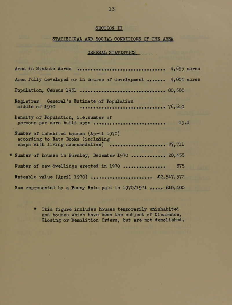 SECTION II STATISTICAL AND SOCIAL CONDITIONS OF THE AREA GENERAL STATISTICS Area in Statute Acres 4,695 acres Area fully developed or in course of development 4,004 acres Population, Census 1961 80,588 Registrar General’s Estimate of Population middle of 1970 76,610 Density of Population, i.e.number of persons per acre built upon 19•! • Number of inhabited houses (April 1970) according to Rate Books (including shops with living-accommodation) 27,711 * Number of houses in Burnley, December 1970 28,455 Number of new dwellings erected in 1970 375 Rateable value (April 1970) £2,547,572 Sum represented by a Penny Rate paid in 1970/l971 £10,400 * This figure includes houses temporarily uninhabited and houses which have been the subject of Clearance, Closing or Demolition Orders, but are not demolished.