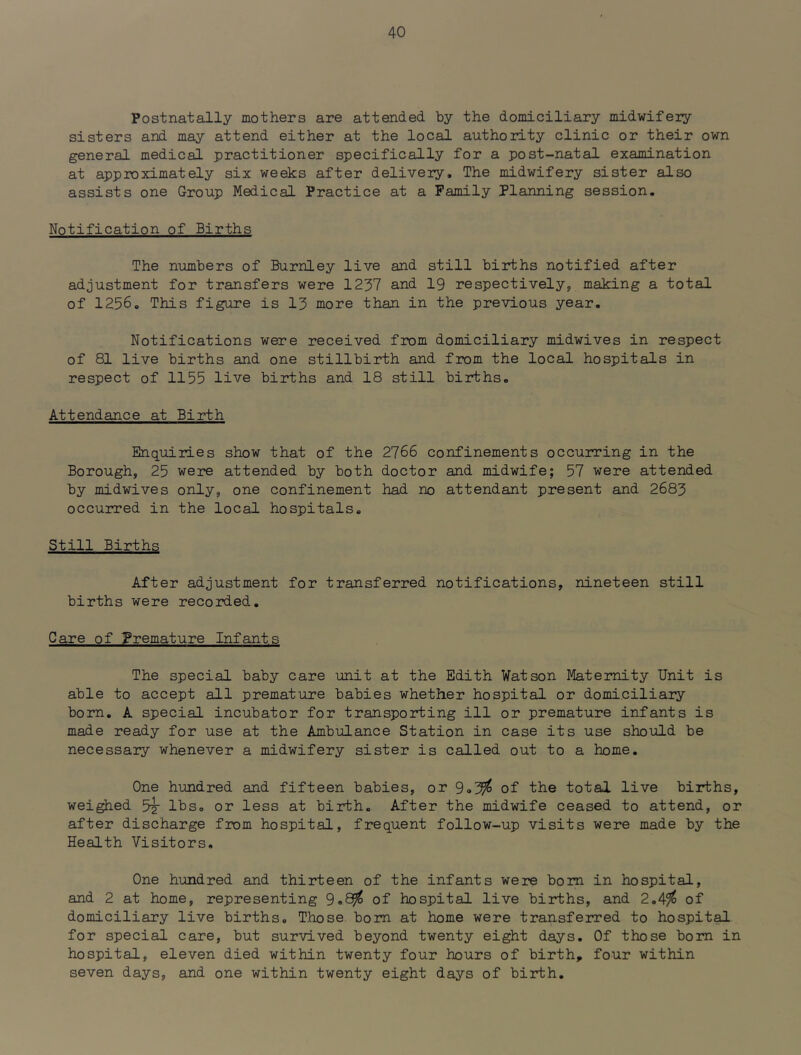 Postnatally mothers are attended by the domiciliary midwifery sisters and may attend either at the local authority clinic or their own general medical practitioner specifically for a post-natal examination at approximately six weeks after delivery. The midwifery sister also assists one Group Medical Practice at a Family Planning session. Notification of Births The numbers of Burnley live and still births notified after adjustment for transfers were 1237 and 19 respectively, making a total of 1256. This figure is 13 more than in the previous year. Notifications were received from domiciliary midwives in respect of 81 live births and one stillbirth and from the local hospitals in respect of 1155 live births and 18 still births. Attendance at Birth Enquiries show that of the 2766 confinements occuiring in the Borough, 25 were attended by both doctor and midwife; 57 were attended by midwives only, one confinement had no attendant present and 2683 occurred in the local hospitals. Still Births After adjustment for transferred notifications, nineteen still births were recorded. Care of Premature Infants The special baby care unit at the Edith Watson Maternity Unit is able to accept all premature babies whether hospital or domiciliary born. A special incubator for transporting ill or premature infants is made ready for use at the Ambulance Station in case its use should be necessary whenever a midwifery sister is called out to a home. One hundred and fifteen babies, or 9o3^ of the total live births, weighed 3^ lbs. or less at birth. After the midwife ceased to attend, or after discharge from hospital, frequent follow-up visits were made by the Health Visitors. One hundred and thirteen of the infants were bom in hospital, and 2 at home, representing of hospital live births, and 2.4^ of domiciliary live births. Those bom at home were transferred to hospit^ for special care, but survived beyond twenty eight days. Of those bom in hospital, eleven died within twenty four hours of birth, four within seven days, and one within twenty eight days of birth.