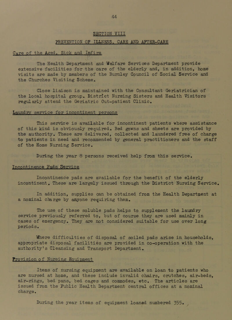 SECTION VIII T*REYENTION OF ILLNESS. CARE AND AFTER-CARE CAre of the Aged. Sick and Infirm I The Health Department and Welfare Services Department provide extensive facilities for the care of the elderly and, in addition, home visits are made by members of the Burnley Council of Social Service and the Churches Visiting Scheme. Close liaison is maintained with the Consultant Geriatrician of the local hospital group. District Nursing Sisters and Health Visitors regularly attend the Geriatric Out-patient Clinic. Laundry service for incontinent persons This service is available for incontinent patients where assistance of this kind is obviously required. Bed gowns and sheets are provided by the authority. These are delivered, collected and laundered free of charge to patients in need and recommended by general practitioners and the staff of the Home Nursing Service. During the year 8 persons received help from this service. Incontinence Pads Service Incontinence pads are available for the benefit of the elderly incontinent. These are largely issued through the District Nursing Service. In addition, supplies can be obtained from the Health Department at a nominal charge by anyone requiring them. The use of these soluble pads helps to supplement the laundry service previously referred to, but of course they are used mainly in cases of emergency. They are not considered suitable for use over long periods. Where difficulties of disposal of soiled pads arise in households, appropriate disposal facilities are provided in co-operation with the authority’s Cleansing and Transport Department. Provision of Nursing Equipment i Items of nursing equipment are available on loan to patients who are nursed at home., and these include invalid chairs, crutches, air-beds, air-rings, bed pans, bed cages and commodes,, etc. The articles are issued from the Public Health Department central offices at a nominal charge. During the year items of equipment loaned numbered 355.