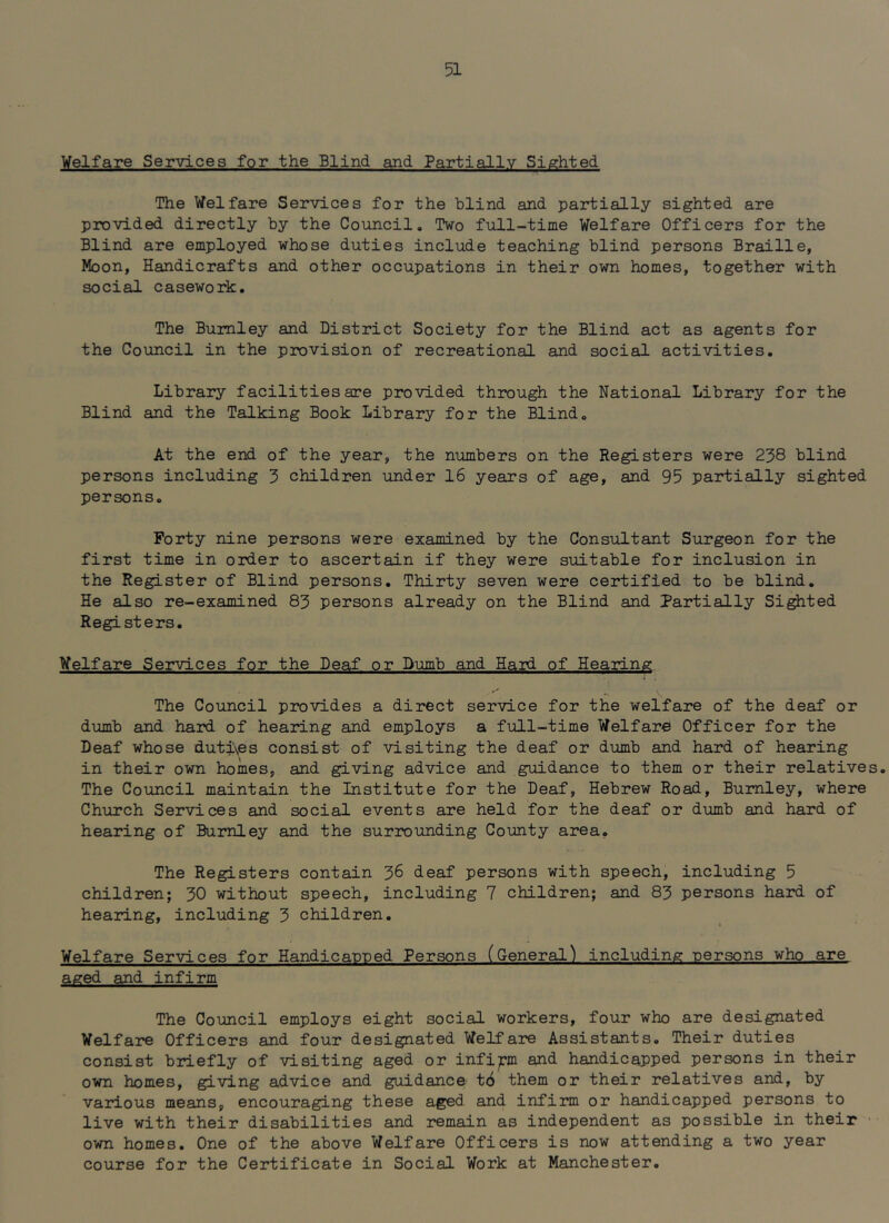 Welfare Services for the Blind and Partially Sighted The Welfare Services for the blind and partially sighted are provided directly by the Council. Two full-time Welfare Officers for the Blind are employed whose duties include teaching blind persons Braille, Moon, Handicrafts and other occupations in their own homes, together with social casework. The Burnley and District Society for the Blind act as agents for the Council in the provision of recreational and social activities. Library facilities are provided through the National Library for the Blind and the Talking Book Library for the Blind. At the end of the year, the numbers on the Registers were 238 blind persons including 3 children under 16 years of age, and 95 partially sighted persons. Forty nine persons were examined by the Consultant Surgeon for the first time in order to ascertain if they were suitable for inclusion in the Register of Blind persons. Thirty seven were certified to be blind. He also re-examined 83 persons already on the Blind and Partially Sifted Registers. Welfare Services for the Deaf or Dumb and Hard of Hearing The Council provides a direct service for the welfare of the deaf or dumb and hard of hearing and employs a full-time Welfare Officer for the Deaf whose duti\es consist of visiting the deaf or dumb and hard of hearing in their own homes, and giving advice and guidance to them or their relatives. The Council maintain the Institute for the Deaf, Hebrew Road, Burnley, where Church Services and social events are held for the deaf or dumb and hard of hearing of Burnley and the surrounding County area. The Registers contain 36 deaf persons with speech, including 5 children; 30 without speech, including 7 children; and 83 persons hard of hearing, including 3 children. Welfare Services for Handicapped Persons (General’) including persons who are aged and infirm The Council employs eight social workers, four who are designated Welfare Officers and four designated Welfare Assistants. Their duties consist briefly of visiting aged or infirm and handicapped persons in their own homes, giving advice and guidance' t6 them or their relatives and, by various means, encouraging these aged and infirm or handicapped persons to live with their disabilities and remain as independent as possible in their • own homes. One of the above Welfare Officers is now attending a two year course for the Certificate in Social Work at Manchester.