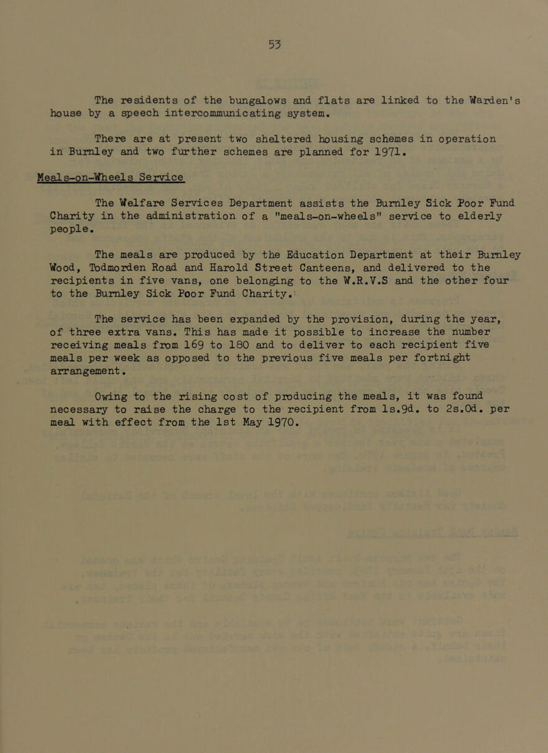 The residents of the bungalows and flats are linked to the Warden's house by a speech intercommunicating system. There are at present two sheltered housing schemes in operation in Burnley and two further schemes are planned for 1971. Meals-on-Wheels Service The Welfare Services Department assists the Burnley Sick Poor Fund Charity in the administration of a meals-on-wheels service to elderly people. The meals are produced by the Education Department at their Burnley Wood, Todmorden Road and Harold Street Canteens, and delivered to the recipients in five vans, one belonging to the W.R.V.S and the other four to the Burnley Sick Poor Fund Charity.’ The service has been expanded by the provision, during the year, of three extra vans. This has made it possible to increase the number receiving meals from I69 to 180 and to deliver to each recipient five meals per week as opposed to the previous five meals per fortnight arrangement. Owing to the rising cost of producing the meals, it was found necessary to raise the charge to the recipient from ls.9d. to 2s.Od. per meal with effect from the 1st May 1970.