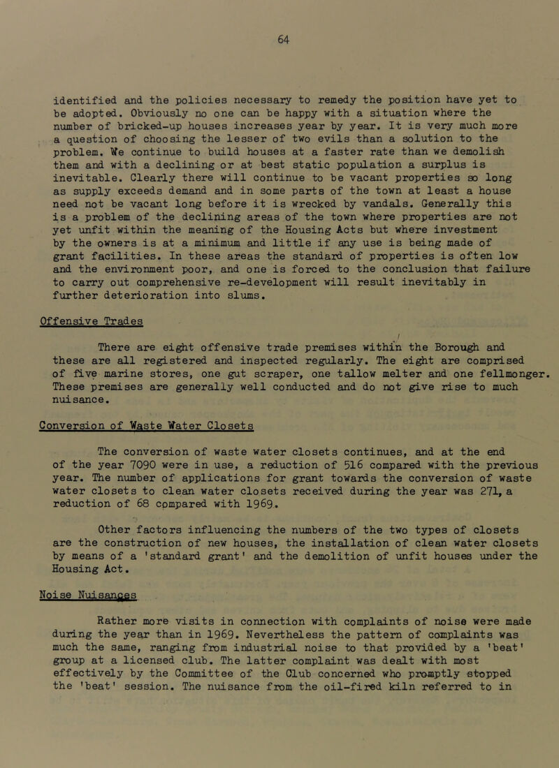 identified and the policies necessary to remedy the position have yet to be adopted. Obviously no one can be happy with a situation where the number of bricked-up houses increases year by year. It is very much more a question of choosing the lesser of two evils than a solution to the problem. Ve continue to build houses at a faster rate than we demolish them and with a declining or at best static population a surplus is inevitable. Clearly there will continue to be vacant properties so long as supply exceeds demand and in some parts of the town at least a house need not be vacant long before it is wrecked by vandals. Generally this is a problem of the decliping areas of the town where properties are not yet unfit within the meaning of the Housing Acts but where investment by the owners is at a minimum and little if any use is being made of grant facilities. In these areas the standard of properties is often low and the environment poor, and one is forced to the conclusion that failure to carry out comprehensive re-development will result inevitably in further deterioration into slums. Offensive Trades / There are eight offensive trade premises within the Borough and these are all registered and inspected regularly. The ei^t are comprised of five marine stores, one gut scraper, one tallow melter and one fellmonger. These premises are generally well conducted and do not give rise to much nuisance. Conversion of Waste ¥ater Closets The conversion of waste water closets continues, and at the end of the year 7090 were in use, a reduction of 516 compared with the previous year. The number of applications for grant towards the conversion of waste water closets to clean water closets received during the year was 271, a reduction of 68 compared with 1969-. Other factors influencing the numbers of the two types of closets are the construction of new houses, the installation of clean water closets by means of a 'standard grant' and the demolition of unfit houses under the Housing Act. Noise Nuisances Rather more visits in connection with complaints of noise were made during the year than in 1969. Nevertheless the pattern of complaints was much the same, ranging from industrial noise to that provided by a 'beat' group at a licensed club. The latter complaint was dealt with most effectively by the Committee of the Club concerned who promptly stopped the 'beat' session. The nuisance from the oil-fired kiln referred to in