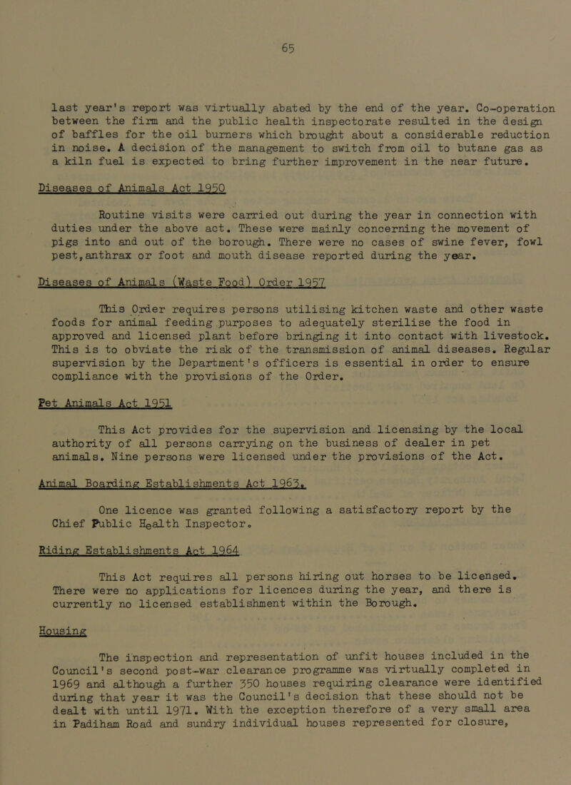 last year's report was virtually abated by the end of the year. Co-operation between the firm and the public health inspectorate resulted in the design of baffles for the oil burners which brou^t about a considerable reduction in noise. A decision of the management to switch from oil to butane gas as a kiln fuel is expected to bring further improvement in the near future. Diseases of Animals Act 1950 Routine visits were carried out during the year in connection with duties under the above act. These were mainly concerning the movement of pigs into and out of the borou^. There were no cases of swine fever, fowl pest,anthrax or foot and mouth disease reported during the year. Diseases of Animals (Waste Food) Oid.er 1957 This Order requires persons utilising kitchen waste and other waste foods for animal feeding purposes to adequately sterilise the food in approved and licensed plant before bringing it into contact with livestock. This is to obviate the risk of the transmission of animal diseases. Regular supervision by the Department's officers is essential in order to ensure compliance with the provisions of the Order. Pet Animals Act 1951 This Act provides for the supervision and licensing by the local authority of all persons carrying on the business of dealer in pet animals. Nine persons were licensed under the provisions of the Act. Animal Boarding Establishments Act 1965.. One licence was granted following a satisfactory report by the Chief Public Health Inspector. Riding Establishments Aet 1964 This Act requires all persons hiring out horses to be licensed. There were no applications for licences during the year, and there is currently no licensed establishment within the Borough. Housing The inspection and representation of unfit houses included in the Council's second post-war clearance prograjnme was virtually completed in 1969 and although a further 350 houses requiring clearance were identified during that year it was the Council's decision that these should not be dealt with until 1971. With the exception therefore of a very small area in Padiham Road and sundry individual houses represented for closure,